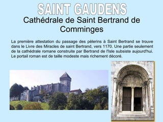 Cathédrale de Saint Bertrand de Comminges SAINT GAUDENS La première attestation du passage des pèlerins à Saint Bertrand se trouve dans le Livre des Miracles de saint Bertrand, vers 1170. Une partie seulement de la cathédrale romane construite par Bertrand de l'Isle subsiste aujourd'hui. Le portail roman est de taille modeste mais richement décoré.   