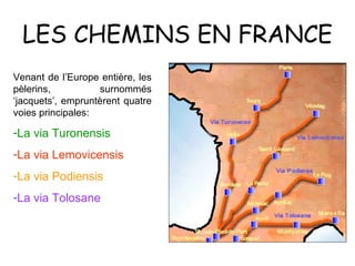 LES CHEMINS EN FRANCE Venant de l’Europe entière, les pèlerins, surnommés ‘jacquets’, empruntèrent quatre voies principales: La via Turonensis La via Lemovicensis La via Podiensis La via Tolosane 