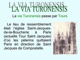 Le lieu de ressemblement était l’église Saint-Jacques-de-la-Boucherie à Paris (actuelle Tour Saint Jacques) d’où les pèlerins quittaient Paris en direction de Saint Jacques de Compostelle. La  via Turonensis  passe par  Tours LA VIA TURONENSIS 
