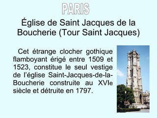 Église de Saint Jacques de la Boucherie (Tour Saint Jacques) Cet étrange clocher gothique flamboyant érigé entre 1509 et 1523, constitue le seul vestige de l’église Saint-Jacques-de-la-Boucherie construite au XVI e  siècle et détruite en 1797. PARIS 