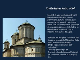 Mânăstirea RADU VODĂ
Fondată de voievodul Alexandru al IIlea Mircea (1568-1577), are un
plan triconc, cu turla pe naos, cu un
pronaos largit, acoperit cu trei turle
dintre care cea principală se sprijină pe
douăsprezece coloane, simbolizând pe
cei doisprezece apostoli, ca şi la
modelul de la Curtea de Arges.
Părticele din moaştele Sfinţilor se află
in casete separate la Mânastirea Radu
Vodă a Seminarului Teologic.
Sfinţii: Nectarie (prăznuit pe 9
noiembrie),
Policarp (prăznuit pe 23
februarie), Ioan Botezatorul (prăznuit
pe 7 ianuarie, 24 iunie si 29 august)
s.a.

 