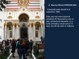  Biserica Sfântul SPIRIDON NOU
Catedrală este sfințită la 8
noiembrie 1860.
Este cea mai mare biserică
ortodoxă din București şi are un
plan arhitectural deosebit, cu o
turlă centrală şi două turnuri în
față. Are 38 de metri în înălțime.

 