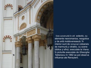 Este construită în stil eclectic, cu
elemente neoromanice, neogotice
și de artă moldovenească. În
interior sunt de remarcat coloanele
de marmură şi vitraliile, cu scene
biblice şi sfinți, executate la Viena.
În picturile executate de Gheorghe
Tattarescu în 1862 se pot observa
influențe ale Renașterii.

 