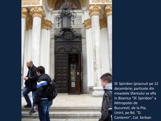Sf. Spiridon (praznuit pe 12
decembrie; particele din
moastele Sfantului se afla
in Biserica "Sf. Spiridon" a
Mitropoliei de
Bucuresti, de la Pta.
Unirii, pe Bd. "D.
Cantemir", Cal. Serban

 