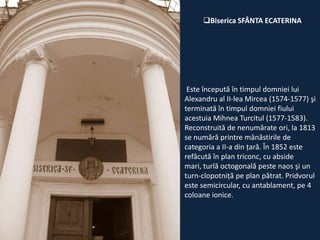 Biserica SFÂNTA ECATERINA

Este începută în timpul domniei lui
Alexandru al II-lea Mircea (1574-1577) şi
terminată în timpul domniei fiului
acestuia Mihnea Turcitul (1577-1583).
Reconstruită de nenumărate ori, la 1813
se numără printre mânăstirile de
categoria a II-a din ţară. În 1852 este
refăcută în plan triconc, cu abside
mari, turlă octogonală peste naos şi un
turn-clopotniţă pe plan pătrat. Pridvorul
este semicircular, cu antablament, pe 4
coloane ionice.

 