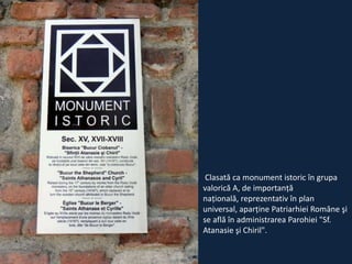 Clasată ca monument istoric în grupa
valorică A, de importanţă
naţională, reprezentativ în plan
universal, aparţine Patriarhiei Române şi
se află în administrarea Parohiei "Sf.
Atanasie şi Chiril".

 