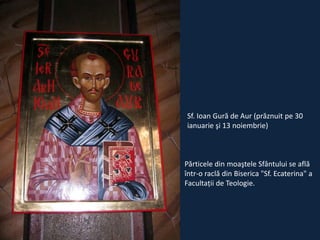 Sf. Ioan Gură de Aur (prăznuit pe 30
ianuarie şi 13 noiembrie)

Părticele din moaştele Sfântului se află
într-o raclă din Biserica "Sf. Ecaterina" a
Facultaţii de Teologie.

 