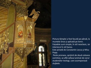 Pictura tâmplei a fost facută pe pânză, la
muntele Sinai şi aplicată pe lemn.
Faţadele sunt simple, în stil neoclasic, iar
interiorul în stil baroc.
Este pictată de Constantin Lecca şi Misu
Popp.
Peste pronaos, sprijinit de două coloane
corintice, se află cafasul animat de corul
studenţilor teologi, care acompaniază
slujbele.

 