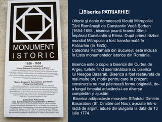 Biserica PATRIARHIEI
Ctitorie şi danie domnească făcută Mitropoliei
Ţării Româneşti de Constantin Vodă Şerban
(1654-1658), biserica poartă hramul Sfinții
Împărați Constantin și Elena. După primul război
mondial Mitropolia a fost transformată în
Patriarhie (în 1925).
Catedrala Patriarhală din București este inclusă
în Lista monumentelor istorice din România.
Biserica este o copie a bisericii din Curtea de
Argeș, turlele fiind asemănătoare cu biserica
lui Neagoe Basarab. Biserica a fost restaurată de
mai multe ori, motiv pentru care în prezent
construcția nu mai păstrează forma originală, dea lungul timpului aducându-i-se diverse
completări și ajustări.
Biserica adăpostește moaștele Sfântului Dimitrie
Basarabov (Sf. Dimitrie cel Nou), așezate într-o
raclă de argint, aduse din Bulgaria la data de 13
iulie 1774.

 
