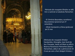 Părticele din moaştele Sfinţilor se află
într-o raclă de la Catedrala Patriarhiei:

- Sf. Dimitrie Basarabov, ocrotitorul
Bucurestiului (praznuit pe 27
octombrie
- Sfinţii Constantin şi Elena (prăznuiţi
pe 21 mai

(Părticele din moaştele Sfinţilor
Haralambie, Gheorghe, Ioan Gură de
Aur, Procopie, Vasile cel Mare se află în
Biserica Paraclisului Patriarhiei (Dealul
Patriarhiei), alături de o părticică din Sf.
Cruce pe care a fost răstignit Hristos.)

 