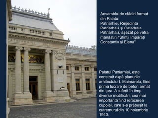 Ansamblul de clădiri format
din Palatul
Patriarhiei, Reşedinta
Patriarhală şi Catedrala
Patriarhală, aşezat pe vatra
mănăstirii "Sfinţii Impăraţi
Constantin şi Elena"

Palatul Patriarhiei, este
construit după planurile
arhitectului I. Maimarolu, fiind
prima lucrare de beton armat
din ţara. A suferit în timp
diverse modificări, cea mai
importantă fiind refacerea
cupolei, care s-a prăbuşit la
cutremurul din 10 noiembrie
1940.

 