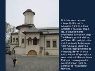 Rolul deosebit pe care
mitropolitul îl avea în
Adunarea Ţării, în a doua
jumătate a secolului al XIXlea, a făcut ca marile
evenimente istorice din viaţa
Ţării Româneşti să aibă loc
pe Dealul Mitropoliei şi putem
aminti aici ca la 24 ianuarie
1859 Adunarea electivă a
Ţării Româneşti prezidată de
mitropolitul Nifon în fosta
sală a Adunării Deputaţilor a
votat actul unirii Munteniei cu
Moldova prin alegerea lui
Alexandru Ioan Cuza ca
domnitor al Principatelor
Romane.

 