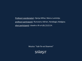 Profesori coordonatori: Oprişa Mihai, Marcu Luminiţa;

profesori participanţi: Runceanu Adrian, Harabagiu Adalgiza;
elevi participanţi: clasele a IX-a A,B,C,D,E,F,H.

Muzica: “Iubi-Te-voi Doamne”

SFÂRŞIT

 
