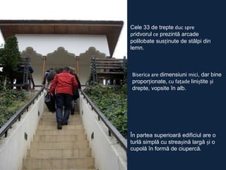 Cele 33 de trepte duc spre
pridvorul ce prezintă arcade
polilobate susținute de stâlpi din
lemn.

Biserica are dimensiuni mici, dar bine
proporționate, cu faţade liniștite și
drepte, vopsite în alb.

În partea superioară edificiul are o
turlă simplă cu streașină largă și o
cupolă în formă de ciupercă.

 