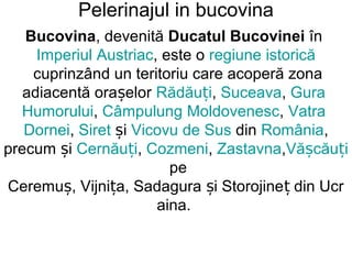 Pelerinajul in bucovina
   Bucovina, devenită Ducatul Bucovinei în
     Imperiul Austriac, este o regiune istorică
    cuprinzând un teritoriu care acoperă zona
   adiacentă orașelor Rădăuți, Suceava, Gura
  Humorului, Câmpulung Moldovenesc, Vatra
   Dornei, Siret și Vicovu de Sus din România,
precum și Cernăuți, Cozmeni, Zastavna,Vășcăuți
                         pe
Ceremuș, Vijnița, Sadagura și Storojineț din Ucr
                       aina.
 