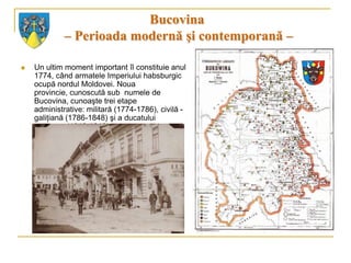 Bucovina
             – Perioada modernă şi contemporană –

   Un ultim moment important îl constituie anul
    1774, când armatele Imperiului habsburgic
    ocupă nordul Moldovei. Noua
    provincie, cunoscută sub numele de
    Bucovina, cunoaşte trei etape
    administrative: militară (1774-1786), civilă -
    galiţiană (1786-1848) şi a ducatului
    autonom (1848-1918).
 