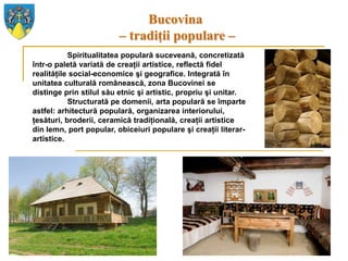 Bucovina
                         – tradiţii populare –
           Spiritualitatea populară suceveană, concretizată
într-o paletă variată de creaţii artistice, reflectă fidel
realităţile social-economice şi geografice. Integrată în
unitatea culturală românească, zona Bucovinei se
distinge prin stilul său etnic şi artistic, propriu şi unitar.
           Structurată pe domenii, arta populară se împarte
astfel: arhitectură populară, organizarea interiorului,
ţesături, broderii, ceramică tradiţională, creaţii artistice
din lemn, port popular, obiceiuri populare şi creaţii literar-
artistice.
 