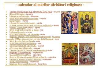 – calendar al marilor sărbători religioase -
  Tăierea-împrejur după trup a Domnului (Anul Nou) - ianuarie
  Botezul Domnului - ianuarie
  Întâmpinarea Domnului - februarie
  Sfinţii 40 de Mucenici din Sevastia – martie
  Buna Vestire – martie
  Intrarea Domnului în Ierusalim – aprilie
  Sf.Mare Mucenic Gheorghe, Purtătorul de biruinţă – aprilie
  Învierea Domnului (Paştele) – aprilie
  Sfinţii Împăraţi Constantin şi Elena –mai
  Înălţarea Domnului – iunie
  Pogorârea Sfântului Duh (Rusaliile) –iunie
  Naşterea Sfântului Ioan Botezatorul (Sânzienele); Aducerea
moaştelor Sf.Mare Mucenic Ioan cel Nou de la Suceava – iunie
  Sfinţii Apostoli Petru si Pavel – iunie
  Sfântul Prooroc Ilie Tesviteanul – iulie
  Schimbarea la Faţă a Domnului – august
  Adormirea Maicii Domnului – august
  Tăierea Capului Sf.Prooroc Ioan Botezatorul –iulie
  Naşterea Maicii Domnului – septembrie
  Cuviosul Dimitrie cel Nou – octombrie
  Soborul Sfinţilor Arhangheli Mihail şi Gavriil – noiembrie
  Intrarea în Biserica a Maicii Domnului – noiembrie
  Sfântul Ierarh Nicolae – decembrie
  Naşterea Domnului (Crăciunul) – decembrie
 