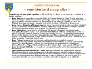 Judeţul Suceava
                        – zone istorice şi etnografice –
   Obiectivele istorice şi etnografice pot fi împărţite în câteva zone, care se constituie şi în
    trasee turistice:
       Zona Sucevei se remarcă prin prezenţa Cetăţii de Scaun a Sucevei, a Cetăţii Şcheia, a ruinelor
        Curţii Domneşti, a bisericilor voievodale şi boiereşti, precum şi a muzeelor de pe teritoriul oraşului. În
        jurul Sucevei pot fi vizitate: Biserica “Sf. Ilie”din satul Sf. Ilie, Biserica “Înălţarea Sf. Cruci” din
        Pătrăuţi, Biserica armenească Hagigadar (a împlinirii dorinţelor) şi Mănăstirea Dragomirna.
       Zona Humor-Câmpulung Moldovenesc este foarte importantă prin prezenţa renumitelor mănăstiri
        cu pictură exterioară, respectiv Humor, Voroneţ şi Moldoviţa, dar şi prin Muzeul tradiţiilor populare
        din Gura Humorului şi Muzeul “Arta lemnului” din Câmpulung Moldovenesc.
       Zona Rădăuţi este reprezentativă prin Biserica “Sf. Nicolae” (Bogdana)-vechea necropolă
        voievodală, Mănăstirea Putna - unde este înmormântat Ştefan cel Mare, Mănăstirea Suceviţa - cu
        pictură exterioară, Biserica “Înălţarea Sfintei Cruci” Volovăţ - singura ctitorie ştefaniană rămasă în
        forma iniţială, Biserica “Sf. Nicolae” Bălineşti şi Biserica “Tăierea Capului Sf. Ioan Botezătorul” din
        Arbore - cu pictură exterioară, Muzeul “Tehnici populare bucovinene” din Rădăuţi, Casa-muzeu de la
        Solca şi colecţia Toader Hrib de la Arbore.
       Zona Fălticeni se evidenţiază prin bogata tradiţie culturală, aici activând numeroşi
        scriitori, plasticieni şi oameni de cultură; amintim Muzeul “Ion Irimescu” şi “Galeria Oamenilor de
        Seamă”. În preajma oraşului Fălticeni, monumentele cele mai importante sunt: Mănăstirea
        Slatina, Mănăstirea Râşca, Mănăstirea Probota, Bisericile din Baia - fostă capitală a Moldovei.
       Zona Ciocăneşti-Cârlibaba se remarcă prin pitorescul etnografic, folcloristic şi peisagistic al Văii
        Bistriţei Aurii.
       Staţiunea balneo-climaterică Vatra Dornei este una dintre cele mai importante din România.
        Microclimatul staţiunii, apele carbogazoase şi nămoloterapia sunt folosite în tratamentul bolilor
        cardiovasculare De asemenea staţiunea este recomandată celor cu boli reumatismale degenerative
        şi diartritice celor aflaţi în stări posttraumatismale, boli endocrinologice, boli ginecologice, boli
        respiratorii, tulburări nervoase, metabolice şi nutriţionale, tulburări digestive şi de alt tip etc.
 