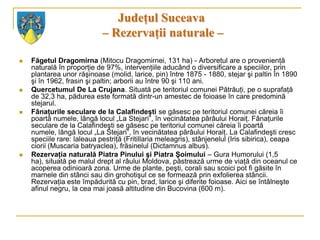 Judeţul Suceava
                            – Rezervaţii naturale –

   Făgetul Dragomirna (Mitocu Dragomirnei, 131 ha) - Arboretul are o provenienţă
    naturală în proporţie de 97%, intervenţiile aducând o diversificare a speciilor, prin
    plantarea unor răşinoase (molid, larice, pin) între 1875 - 1880, stejar şi paltin în 1890
    şi în 1962, frasin şi paltin; arborii au între 90 şi 110 ani.
   Quercetumul De La Crujana. Situată pe teritoriul comunei Pătrăuţi, pe o suprafaţă
    de 32,3 ha, pădurea este formată dintr-un amestec de foioase în care predomină
    stejarul.
   Fânaţurile seculare de la Calafindeşti se găsesc pe teritoriul comunei căreia îi
    poartă numele, lângă locul „La Stejari”, în vecinătatea pârâului Horaiţ. Fânaţurile
    seculare de la Calafindeşti se găsesc pe teritoriul comunei căreia îi poartă
    numele, lângă locul „La Stejari”, în vecinătatea pârâului Horaiţ. La Calafindeşti cresc
    speciile rare: laleaua pestriţă (Fritillaria meleagris), stânjenelul (Iris sibirica), ceapa
    ciorii (Muscaria batryaclea), frăsinelul (Dictamnus albus).
   Rezervaţia naturală Piatra Pinului şi Piatra Şoimului – Gura Humorului (1,5
    ha), situată pe malul drept al râului Moldova, păstrează urme de viaţă din oceanul ce
    acoperea odinioară zona. Urme de plante, peşti, corali sau scoici pot fi găsite în
    marnele din stânci sau din grohotişul ce se formează prin exfolierea stâncii.
    Rezervaţia este împădurită cu pin, brad, larice şi diferite foioase. Aici se întâlneşte
    afinul negru, la cea mai joasă altitudine din Bucovina (600 m).
 