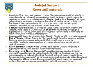 Judeţul Suceava
                           – Rezervaţii naturale –
   Ieşind din Câmpulung Moldovenesc, drumul E76 trece prin defileul Piatra Străjii, la
    capătul căruia, pe partea stângă după calea ferată, se vede o ruptură masivă în
    peretele muntelui - rezervaţia geologică „Clipele triasice de la Pojorâta”. Aici apar
    cele mai vechi sedimente - „stratele de Pojorâta” - în facies „strate cu Aptychus”.
    Rocile prezintă o mare varietate, fiind prezente: microconglomerate, gresii
    micacee, marne calcaroase, calcare cu nodule de silex.
   Codrul secular Giumalău, la ieşirea din Valea Putnei, pe un drum forestier. Pe
    versantul nord-vestic al Giumalăului, un alt codru secular este protejat pe o
    suprafaţă de 314,20 ha, prin Ocolul silvic Pojorâta. Pădurea este în majoritate din
    molizi falnici, care formează arborete pure.
   în comuna Cârlibaba, la vărsarea râului Ţibău în Bistriţa, se află rezervaţia geologică
    Piatra Ţibăului (10 ha). Stânca de 70 m este formată din calcare eocene fosilifere.
    Protecţia stâncii recunoaşte valorea ştiinţifică, stratificarea şi prezenţa
    numuliţilor, bivalvelor, gasteropodelor şi coralilor, oferind date asupra istoriei
    geologice a zonei.
   Parcul central al staţiunii Vatra Dornei. de la poalele Dealului Negru are o
    suprafaţă de 50 ha, fiind declarat rezervaţie dendrologică.
   Rezervaţia mixtă Tinovul Mare de la Poiana Stampei care aparţine teritorial
    comunei Poiana Stampei, iar juridic Ocolului Silvic Dorna Candreni este cea mai
    mare rezervaţie de turbă din România. Cu multă apă, mult muşchi, cu plante ce
    formează mii de „muşunoaie”, pe care apare merişorul şi afinul, dar şi bumbăcariţa şi
    planta carnivoră Roua cerului (Drosera rotundifolia), acest spaţiu impresionează
    profund, fiind uşor de parcurs pe cca 800 m, datorită unui podeţ de lemn.
 