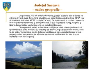 Judeţul Suceava
                            – cadru geografic –
            Ocupând cca. 4% din teritoriul României, judeţul Suceava este al doilea ca
mărime din ţară, după Timiş, fiind situat în nord-estul ţării (longitudine: între 24°57’ vest
şi 26°40’ est; latitudine: 47°59’ nord şi 47°4’ sud). Se învecinează la nord cu Ucraina, la
vest cu judeţele Maramureş şi Bistriţa Năsăud, la sud cu judeţele Mureş, Harghita şi
Neamţ, la sud-est cu judeţul Iaşi şi la est cu judeţul Botoşani.
            Clima prezintă variaţii în funcţie de unităţile de relief, diferenţiindu-se două
tipuri majore: o climă montană cu un subtip de depresiuni şi văi adânci de munte, şi un
tip de podiş. Temperatura creşte de la sud-vest la nord-est, precipitaţiile scad invers
proporţional cu temperatura, iar vânturile se simt cel mai frecvent din vest în zona
montană şi din nord în podiş.
 
