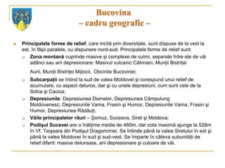 Bucovina
                                – cadru geografic –

   Principalele forme de relief, care incită prin diversitate, sunt dispuse de la vest la
    est, în fâşii paralele, cu dispunere nord-sud. Principalele forme de relief sunt:
       Zona montană cuprinde masive şi complexe de culmi, separate între ele de văi
        adânci sau arii depresionare: Masivul vulcanic Călimani, Munţii Bistriţei
        Aurii, Munţii Bistriţei Mijlocii, Obcinile Bucovinei;
       Subcarpaţii se întind la sud de valea Moldovei şi corespund unui relief de
        acumulare, cu aspect deluros, dar şi cu unele depresiuni, cum sunt cele de la
        Solca şi Cacica;
       Depresiunile: Depresiunea Dornelor, Depresiunea Câmpulung
        Moldovenesc, Depresiunile Vama, Frasin şi Humor, Depresiunile Vama, Frasin şi
        Humor, Depresiunea Rădăuţi;
       Văile principalelor râuri – Şomuz, Suceava, Siret şi Moldova;
       Podişul Sucevei are o înălţime medie de 460m, dar cota maximă ajunge la 528m
        în Vf. Teişoara din Podişul Dragomirnei. Se întinde până la valea Siretului în est şi
        până la valea Moldovei în sud şi sud-vest. Se împarte în câteva subunităţi de
        relief diferit: masive deluroase, arii depresionare şi culoare de văi.
 