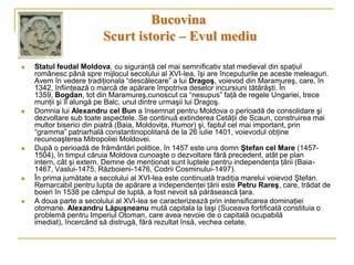 Bucovina
                         Scurt istoric – Evul mediu

   Statul feudal Moldova, cu siguranţă cel mai semnificativ stat medieval din spaţiul
    românesc până spre mijlocul secolului al XVI-lea, îşi are începuturile pe aceste meleaguri.
    Avem în vedere tradiţionala “descălecare” a lui Dragoş, voievod din Maramureş, care, în
    1342, înfiinţează o marcă de apărare împotriva deselor incursiuni tătărăşti. În
    1359, Bogdan, tot din Maramureş,cunoscut ca “nesupus” faţă de regele Ungariei, trece
    munţii şi îl alungă pe Balc, unul dintre urmaşii lui Dragoş.
   Domnia lui Alexandru cel Bun a însemnat pentru Moldova o perioadă de consolidare şi
    dezvoltare sub toate aspectele. Se continuă extinderea Cetăţii de Scaun, construirea mai
    multor biserici din piatră (Baia, Moldoviţa, Humor) şi, faptul cel mai important, prin
    “gramma” patriarhală constantinopolitană de la 26 iulie 1401, voievodul obţine
    recunoaşterea Mitropoliei Moldovei.
   După o perioadă de frământări politice, în 1457 este uns domn Ştefan cel Mare (1457-
    1504), în timpul căruia Moldova cunoaşte o dezvoltare fără precedent, atât pe plan
    intern, cât şi extern. Demne de menţionat sunt luptele pentru independenţa ţării (Baia-
    1467, Vaslui-1475, Războieni-1476, Codrii Cosminului-1497).
   În prima jumătate a secolului al XVI-lea este continuată tradiţia marelui voievod Ştefan.
    Remarcabil pentru lupta de apărare a independenţei ţării este Petru Rareş, care, trădat de
    boieri în 1538 pe câmpul de luptă, a fost nevoit să părăsească ţara.
   A doua parte a secolului al XVI-lea se caracterizează prin intensificarea dominaţiei
    otomane. Alexandru Lăpuşneanu mută capitala la Iaşi (Suceava fortificată constituia o
    problemă pentru Imperiul Otoman, care avea nevoie de o capitală ocupabilă
    imediat), încercând să distrugă, fără rezultat însă, vechea cetate.
 