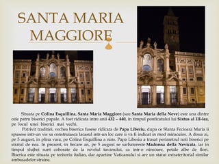 SANTA MARIA
    MAGGIORE                                        



      Situata peColina Esquillina,Santa Maria Maggiore(sauSanta Maria della Neve) este una dintre
cele patru biserici papale. A fost ridicata intre anii432 – 440, in timpul ponficatului luiSixtus al III-lea,
pe locul unei biserici mai vechi.                                                                             
      Potrivit traditiei, vechea biserica fusese ridicata dePapa Liberiu, dupa ce Sfanta Fecioara Maria ii
spusese intr-un vis sa construiasca lacasul intr-un loc care ii va fi indicat in mod miraculos. A doua zi,
pe 5 august, in plina vara, pe Colina Esquillina a nins. Papa Liberiu a trasat perimetrul noii biserici pe
stratul de nea. In prezent, in fiecare an, pe 5 august se sarbatoresteMadonna della Nevicata, iar in
timpul slujbei sunt coborate de la nivelul tavanului, ca intr-o ninsoare, petale albe de flori.
Biserica este situata pe teritoriu italian, dar apartine Vaticanului si are un statut extrateritorial similar
ambasadelor straine.
 