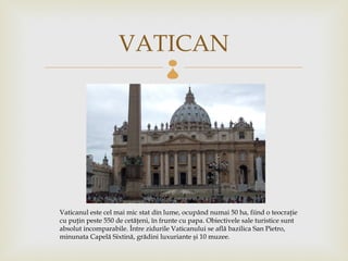 VATICAN         




Vaticanul este cel mai mic stat din lume, ocupând numai 50 ha, fiind o teocraţie
cu puţin peste 550 de cetăţeni, în frunte cu papa. Obiectivele sale turistice sunt
absolut incomparabile. Între zidurile Vaticanului se află bazilica San Pietro,
minunata Capelă Sixtină, grădini luxuriante şi 10 muzee.
 