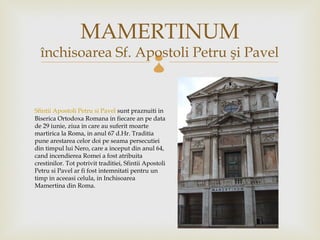 MAMERTINUM
  închisoarea Sf. Apostoli Petru şi Pavel      

Sfintii Apostoli Petru si Pavelsunt praznuiti in
Biserica Ortodoxa Romana in fiecare an pe data
de 29 iunie, ziua in care au suferit moarte
martirica la Roma, in anul 67 d.Hr. Traditia
pune arestarea celor doi pe seama persecutiei
din timpul lui Nero, care a inceput din anul 64,
cand incendierea Romei a fost atribuita
crestinilor. Tot potrivit traditiei, Sfintii Apostoli
Petru si Pavel ar fi fost intemnitati pentru un
timp in aceeasi celula, in Inchisoarea
Mamertina din Roma.
 