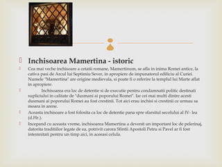 
 Inchisoarea Mamertina - istoric
   Cea mai veche inchisoare a cetatii romane, Mamertinum, se afla in inima Romei antice, la
    cativa pasi de Arcul lui Septimiu Sever, in apropiere de impunatorul edificiu al Curiei.
    Numele "Mamertina" are origine medievala, si poate fi o referire la templul lui Marte aflat
    in apropiere.
          Inchisoarea era loc de detentie si de executie pentru condamnatii politic destinati
    supliciului in calitate de "dusmani ai poporului Romei". Iar cei mai multi dintre acesti
    dusmani ai poporului Romei au fost crestinii. Tot aici erau inchisi si crestinii ce urmau sa
    moara in arene.
   Aceasta inchisoare a fost folosita ca loc de detentie pana spre sfarsitul secolului al IV- lea
    (d.Hr.).
   Incepand cu aceasta vreme, inchisoarea Mamertina a devenit un important loc de pelerinaj,
    datorita traditiilor legate de ea, potrivit carora Sfintii Apostoli Petru si Pavel ar fi fost
    intemnitati pentru un timp aici, in aceeasi celula.
 
