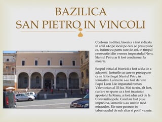 BAZILICA
SAN PIETRO IN VINCOLI
         
             Conform traditiei, biserica a fost ridicata
             in anul 442 pe locul pe care se presupune
             ca, inainte cu patru sute de ani, in timpul
             persecutiei din vremea imparatului Nero,
             Sfantul Petru ar fi fost condamnat la
             moarte.

             Scopul initial al bisericii a fost acela de a
             adaposti lanturile cu care se presupune
             ca ar fi fost legat Sfantul Petru in
             Ierusalim. Lanturile i-au fost daruite
             Papei Leon I de imparatul roman
             Valentinian al III-lea. Mai tarziu, alt lant,
             cu care se spune ca a fost incatusat
             apostolul la Roma, a fost adus aici de la
             Constantinopol. Cand au fost puse
             impreuna, lanturile s-au unit in mod
             miraculos. Ele sunt pastrate in
             tabernaculul de sub altar si pot fi vazute.
 