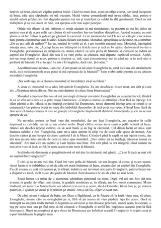 deprins să beau, până am căpătat patima beţiei. Când nu eram beat, eram un ofiţer corect, dar când începeam
să beau, câte şase săptămâni nu mă trezeam. Multă vreme comandanţii mei m-au răbdat, însă, pentru o
insultă adusă şefului, am fost degradat pentru trei ani şi transferat ca soldat în altă garnizoană. Dacă nu mă
îndreptam şi nu mă lăsam de băut, mă aşteptau cele mai aspre pedepse.
       Oricât mă sileam să mă înfrânez şi oricât căutam să mă tămăduiesc, nu puteam să mă las deloc de
patima mea şi de aceea şefii mei căutau să mă transfere într-un batalion disciplinar. Auzind aceasta, nu mai
ştiam ce să fac. Într-o zi şedeam pe gânduri în cazarmă. La un moment dat intră la noi un călugăr, care aduna
bani pentru construirea unei biserici. Dădea fiecare cât putea. Monahul, apropiindu-se de mine, m-a întrebat:
„De ce eşti atât de mâhnit?” Iar eu, intrând în vorbă cu el, i-am istorisit necazul meu. Monahul, înţelegând
situaţia mea, mi-a zis: „Acelaşi lucru s-a întâmplat cu fratele meu şi iată ce l-a ajutat: duhovnicul i-a dat o
Evanghelie, poruncindu-i cu străşnicie ca, atunci când îi va veni pofta de băutură, să citească de îndată un
capitol din Evanghelie. Dacă din nou îi va veni pofta, să citească, mai departe, capitolul următor. Astfel,
într-un timp destul de scurt, patima a dispărut şi, iată, sunt cincisprezece ani de când nu ia în sură nici o
picătură de băutură. Fă şi tu aşa! Eu am o Evanghelie, dacă vrei, ţi-o aduc.”
      Ascultând toate acestea, i-am zis: „Cum poate să-mi aiute Evanghelia ta, când nici una din străduinţele
mele, nici medicamentele n-au putut să mă oprească de la băutură?” I-am vorbit astfel pentru că nu citisem
niciodată Evanghelia.
      „Nu vorbi aşa, mi-a răspuns monahul, te încredinţez că-ţi va folosi.”
      A doua zi, monahul mi-a adus într-adevăr Evanghelia. Eu am deschis-o, m-am uitat, am citit şi i-am
zis: „Nu pricep nimic din ea. Nici nu sunt deprins să citesc litera bisericească.”
      Monahul a încercat din nou să mă convingă că înseşi cuvintele Evangheliei au o putere harică, fiindcă
în ea se află scris ceea ce a grăit însuşi Dumnezeu. „Citeşte-o numai cu stăruinţă, chiar fără să înţelegi. Un
sfânt părinte a zis: «Dacă tu nu înţelegi cuvântul lui Dumnezeu, totuşi demonii înţeleg ceea ce citeşti şi se
cutremură.» Iar patima beţiei se naşte din imboldul demonilor. Şi iată ce-ţi mai spun: Sfântul Ioan Gură de
Aur scrie că însăşi camera în care se găseşte o Evanghelie înspăimântă duhurile întunericului şi ele nu se mai
apropie de ea.”
      Nu mi-aduc aminte ce bani i-am dat monahului, dar am luat Evanghelia, am aşezat-o în cufăr
împreună cu celelalte lucruri şi am uitat-o acolo. După câtăva vreme mi-a venit o poftă nebună să beau.
Atunci am deschis repede cufărul, ca să scot banii şi să fug la cârciumă. Cel dintâi lucru ce mi-a ieşit
înaintea ochilor a fost Evanghelia, care mi-a adus aminte în chip viu de toate cele spuse de monah. Am
deschis cartea şi am început să citesc capitolul I de la Matei. Citindu-l până la capăt nu am înţeles nimic, dar
din nou mi-am adus aminte de ceea ce mi-a spus monahul: „Nu-i nimic că nu înţelegi, citeşte-o numai cu
stăruinţă”. Am mai citit un capitol şi l-am înţeles mai bine. Am citit până la ora stingerii, când nimeni nu
mai avea voie să iasă; astfel, în seara aceea n-am mers la băutură.
     Sculându-mă dimineaţa şi pregătindu-mă să mă duc la cârciumă, mă gândii: „Ce-ar fi dacă aş mai citi
un capitol din Evanghelie?”
      Îl citii şi nu m-am mai dus. Când îmi veni pofta de băutură, iar am început să citesc şi m-am uşurat.
Acest lucru m-a îmbărbătat şi ori de câte ori eram îndemnat să beau, citeam câte un capitol din Evanghelie.
Cu cât citeam, cu atât mă uşuram şi, în sfârşit, îndată ce am terminat cele patru Evanghelii, patima beţiei mi-
a dispărut cu totul, încât m-am dezgustat de băutură. Sunt douăzeci de ani de când nu mai beau.
      Toată lumea s-a mirat de o asemenea schimbare petrecută cu mine. După trei ani am fost din nou
avansat în gradul de ofiţer, mai târziu, în gradele următoare şi, în sfârşit, am fost numit comandant. M-am
căsătorit, am nimerit o femeie bună, am adunat ceva avere şi acum, slavă Domnului, trăim bine şi, pe măsura
puterilor, îi ajutăm pe săraci şi îi primim pe străini. Am şi un fiu, ofiţer; e băiat bun.
      De când m-am vindecat de beţie, am făcut o făgăduinţă, ca în fiecare zi, în toată viaţa mea, să citesc
Evanghelia, anume câte un evanghelist pe zi, fără să ţin seama de vreo piedică. Aşa fac acum. Dacă se
întâmplă să am prea multe treburi în legătură cu serviciul şi mă obosesc prea tare, atunci seara, la culcare, o
rog pe soţia mea sau pe fiul meu să-mi citească o Evanghelie şi astfel îmi împlinesc această pravilă fără
întrerupere. Drept recunoştinţă şi spre slava lui Dumnezeu am îmbrăcat această Evanghelie în argint curat şi
o port întotdeauna la pieptul meu.
 