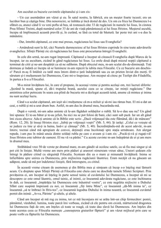 Am ascultat cu bucurie cuvintele căpitanului şi i-am zis:
       - Un caz asemănător am văzut şi eu. În satul nostru, la fabrică, era un meşter foarte iscusit; era un
lucrător bun şi câştiga bine. Din nenorocire, se îmbăta şi încă destul de des. Un om cu frica lui Dumnezeu l-a
sfătuit ca, atunci când îi va veni pofta să bea, să rostească câte 33 de rugăciuni în numele lui Iisus, în cinstea
Prea Sfintei Treimi, după numărul celor 33 de ani de viaţă pământească ai lui Iisus Hristos. Meşterul ascultă,
începu să împlinească această pravilă şi, în curând, se lăsă cu totul de băutură. Iar peste trei ani s-a dus la
mănăstire.
      - Dar, întrebă căpitanul, ce este mai presus, rugăciunea lui Iisus sau Evanghelia?
     - Amândouă sunt la fel, căci Numele dumnezeiesc al lui Iisus Hristos cuprinde în sine toate adevărurile
evanghelice. Sfinţii Părinţi zic că rugăciunea lui Iisus este prescurtarea întregii Evanghelii.
      In cele din urmă, ne-am rugat împreună. Căpitanul a început să citească Evanghelia după Marcu de la
început, iar eu ascultam, zicând în gând rugăciunea lui Iisus. La orele două după miezul nopţii căpitanul a
terminat de citit şi ne-am despărţit ca să ne odihnim. După obiceiul meu, m-am sculat dis-de-dimineaţă. Toţi
dormeau şi îndată ce începu să se lumineze m-am repezit la iubita mea Filocalie. Cu ce bucurie am deschis-
o! Parcă m-aş fi întâlnit cu tatăl meu întors dintr-o ţară îndepărtată sau cu un prieten înviat din morţi. O
sărutam şi-i mulţumeam lui Dumnezeu, Care mi-o înapoiase. Am mceput să citesc pe Teolipt din Filadelfia,
în partea a Ii-a a Filocaliei.
     M-a mirat învăţătura lui, în care el propune, în aceeaşi vreme şi pentru acelaşi om, trei lucruri diferite:
„Şezând la masă, spune el, dă-i trupului hrană, auzului ceea ce se citeşte, iar minţii rugăciune.” Dar
amintirea celor petrecute în seara cea plină de bucurie mi-a dezlegat această taină, anume că mintea şi inima
nu sunt acelaşi lucru.
       Când s-a sculat căpitanul, am ieşit să-i mulţumesc că m-a miluit şi să-mi iau rămas bun. El mi-a dat un
ceai, o rublă şi mi-a urat drum bun. Astfel, m-am dus în drumul meu, bucurându-mă.
      După o verstă, mi-am adus aminte că le-am făgăduit soldaţilor o rublă. Să le-o dau sau nu? Un gând
îmi spunea: Ei te-au bătut şi te-au jefuit, ba nici nu se pot folosi de bani, căci sunt sub pază. Iar un alt gând
îmi zicea altceva: Adu-ţi aminte că în Biblie este scris: „Dacă vrăjmaşul tău este flămând, dă-i de mâncare”
(Rom. 12, 20). Şi însuşi Hristos zice: „Iubiţi pe vrăjmaşii voştri” (Mt. 5, 44). Şi iarăşi: „Celui ce voieşte să
se judece cu tine şi să-ţi ia haina, lasă-i şi cămaşa” (Mt. 5, 40). Încredinţându-mă de acest adevăr, m-am
întors; tocmai când mă apropiam de convoi, deţinuţii erau încolonaţi spre staţia următoare. Am alergat
repede, i-am pus în mână unuia dintre soldaţi rubla pe care o aveam şi i-am zis: „Pocăi-ţi-vă şi rugaţi-vă!
Iisus Hristos este iubitor de oameni. El nu vă va părăsi.” Cu aceste cuvinte m-am îndepărtat de ei şi am mers
în drumul meu.
      Străbătând vreo 50 de verste pe drumul mare, m-am gândit să ocolesc satele, ca să fiu mai singur şi să
pot citi în linişte. Multă vreme am mers prin păduri şi arareori nimeream vreun sătuc, Uneori şedeam zile
întregi în pădure citind cu sârguinţă Filocalia. Scoteam din ea o mare şi minunată învăţătură. Inima se
înfierbânta spre unirea cu Dumnezeu, prin mijlocirea rugăciunii lăuntrice. Eram necăjit că nu găseam un
adăpost, unde să mă pot îndeletnici liniştit, fără întrerupere, cu cititul.
      În această vreme citeam de asemenea şi din Biblia mea şi simţeam că încep s-o înţeleg mai lămurit
acum. Cu dreptate spun Sfinţii Părinţi că Filocalia este cheia care ne deschide tainele Sfintei Scripturi. Prin
povăţuirea ei, am început să înţeleg în parte sensul tainic al cuvântului lui Dumnezeu, a început să mi se
descopere ce este omul lăuntric, omul tainic, al inimii, ce înseamnă adevărata rugăciune, ce este închinarea
în duh, ce înseamnă „împărăţia lui Dumnezeu este înăuntrul vostru”, ce este negrăita mijlocire a Duhului
Sfânt care suspină împreună cu noi, ce înseamnă „fiţi întru Mine”, ce înseamnă „dă-Mi inima ta”, ce
înseamnă „să te îmbraci în Hris-tos”, ce înseamnă logodna Duhului în inima noastră, ce înseamnă cuvântul
pornit din inimă: „Avva, Părinte” şi-altele, şi altele.
      Când am început să mă rog cu inima, tot ce mă înconjura mi se arăta într-un chip fermecător: pomii,
pământul, văzduhul, lumina, toate parcă îmi vorbeau, zicând că ele pentru om există, mărturisind dragostea
lui Dumnezeu faţă de om; am înţeles că toate se roagă, că toate dau slavă lui Dumnezeu. Am înţeles din
toate acestea ceea ce Filocalia numeşte „cunoaşterea graiurilor făpturii” şi am văzut mijlocul prin care se
poate vorbi cu făpturile lui Dumnezeu.
 