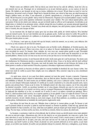 Multă vreme am călătorit astfel. Într-un târziu am intrat într-un loc atât de sălbatic, încât trei zile nu
am nimerit nici un sat. Posmagii mi se terminaseră şi eu m-am întristat grozav, ca nu cumva să mor de
foame. De îndată ce am început să mă rog cu inima, mâhnirea mi-a trecut. M-am lăsat cu totul în voia lui
Dumnezeu, devenind vesel şi liniştit. După încă o bucată de drum, am văzut în faţa mea, pe când treceam pe
lângă o pădure mare, un câine. L-am ademenit, şi câinele, apropiindu-se, a început să se gudure pe lângă
mine. M-am bucurat şi m-am gândit: Iată şi mila lui Dumnezeu. Negreşit că în această pădure creşte o turmă
de oi şi, desigur, acest câine aparţine ciobanului sau poate unui vânător. Pot cere măcar puţină pâine, căci
sunt peste 24 de ore de când n-am mâncat, sau pot să întreb unde se află un sat în apropiere, învârtindu-se pe
lângă mine şi văzând că nu primeşte nimic, câinele alergă din nou în pădure, pe aceeaşi potecuţă îngustă pe
care ieşise în drum. L-am urmat. Trecând vreo două sute de stânjeni, am zărit printre copaci câinele intrând
într-o vizuină, din care începu să latre.
     La un moment dat, de după un copac gros ieşi un ţăran slab, palid, de vârstă mijlocie. M-a întrebat
cum am nimerit acolo. Iar eu l-am întrebat cum de se găseşte acolo. Astfel am intrat în vorbă. M-a poftit în
bordeiul său şi mi-a mărturisit că e pădurar şi că păzeşte această pădure, care a fost vândută pentru tăiere.
Mi-a pus înainte pâine cu sare.
      - Te fericesc, i-am spus eu, că poţi trăi aşa de liniştit, izolat de oameni, nu ca mine, care rătăcesc din
loc în loc şi mă ciocnesc de tot felul de oameni.
      - Dacă vrei, spuse el, stai şi tu aici. Nu departe este un bordei vechi, dărăpănat, al fostului paznic, dar
în care se mai poate locui. Pâine vom avea, căci ni se aduce în fiecare săptămână din sat. Iată şi pârâiaşul
care niciodată nu seacă. Eu însumi, frate, mănânc de vreo zece ani, numai pâine goală cu apă. Niciodată
altceva. Dar la toamnă, după ce ţăranii termină lucrul, vor veni aici vreo două sute de muncitori şi vor tăia
această pădure. Atunci eu nu voi mai avea nici un rost şi nici pe tine nu te vor mai lăsa să trăieşti aici.
      Ascultând toate acestea, m-am bucurat atât de mult, încât eram gata să-i cad la picioare. Nu ştiam cum
să-i mulţumesc lui Dumnezeu pentru o asemenea milă faţă de mine. Ceea ce îşi dorise atât de mult sufletul
meu venise acum pe neaşteptate. De-acum, mai mult de patru luni, puteam să mă folosesc de linişte şi de
tihnă pentru a studia cu luare-aminte Filocalia şi pentru a introduce rugăciunea neîncetată în inimă.
       Astfel, am primit cu bucurie să trăiesc până la vremea hotărâtă în bordeiul de care fusese vorba. Am
intrat mai mult în vorbă cu acest frate simplu care m-a adăpostit. Mi-a istorisit viaţa lui şi mi-a destăinuit
gândurile sale.
      - în satul meu, zicea el, eu n-am fost dintre oamenii cei mai din urmă. Aveam o meserie. Vopseam
stambă şi aîbăstream pânză, trăind în îndestulare, deşi nu fără de păcat. Înşelam clienţii, înjuram de mamă,
mă îmbătăm şi băteam. În satul nostru era un bătrân cântăreţ, care avea o cărticică veche, veche de tot, în
care era scris despre înfricoşata Judecată. El umbla pe la casele creştinilor şi le citea din această carte, lucru
pentru care primea bani. Venea şi pe la mine. Se întâmpla uneori să-i dau zece copeici, iar el îmi citea până
la cântatul cocoşilor. Astfel, eu ascultam lucrând, iar el citea despre chinurile pe care le vom avea în iad,
cum se vor schimba cei vii şi morţii vor învia, cum se va pogorî Dumnezeu la Judecată, cum vor suna îngerii
la Judecată din trâmbiţe şi ce foc, ce smoală vor fi acolo şi cum îi va mânca viermele pe păcătoşi. Într-o
bună zi, când ascultam toate acestea, m-a cuprins spaima şi m-am gândit: Cum voi scăpa de munci? Cum să-
mi mântuiesc sufletul, cum să-mi răscumpăr păcatele? După ce m-am gândit o vreme, mi-am lepădat
uneltele meseriei, mi-am vândut căsuţa şi, cum eram singur, m-am făcut pădurar, cu condiţia ca oamenii să-
mi dea pâine, îmbrăcăminte şi lumânări de ceară pentru rugăciunile mele.
      Aşa trăiesc de mai bine de zece ani. Mănânc doar o dată pe zi, numai pâine cu apă. În fiecare zi mă
scol la primul cântat al cocoşilor şi până la ziuă bat metanii cu fruntea la pământ. Când mă rog, aprind câte
şapte lumânări în faţa icoanelor, iar ziua, când dau ocol pădurii, port pe trupul gol nişte lanţuri în greutate de
10 kg. Nu mai înjur, nu beau rachiu sau bere, nu mă bat cu nimeni, femei nu cunosc de când sunt.
      La început, o asemenea viaţă mi-a fost plăcută, dar în ultima vreme au năvălit peste mine nişte gânduri
de care nu mai pot scăpa. „Dumnezeu ştie, îmi zic ele, dacă ţi se vor ierta păcatele, iar viaţa aici e grea. Este
oare adevărat ce scrie în cărticica aceea? Cum mai poate învia omul? Unul a murit acum o sută de ani, n-a
mai rămas nici praful din el. Şi apoi, cine ştie, este oare iad sau nu? Se vede că, de îndată ce moare, omul
putrezeşte, aşa încât îi piere şi urma. Poate că preoţii au scris această cărticică ca să ne sperie, ca pe nişte
proşti, ca să trăim mai modest. Şi astfel, aici pe pământ trăieşti în osteneli, fără nici o mângâiere, şi pe lumea
 