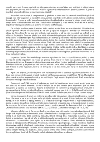 cealaltă nu va mai fi nimic, aşa încât ce folos avem din toate acestea? Oare nu-i mai bine să trăieşti măcar
aici, pe pământ, în voie, mai cu veselie?” Acestea-s gândurile care mă muncesc pe mine, continuă el, şi mi-e
teamă că iar am să mă întorc la meseria mea de altădată!
      Ascultând toate acestea, îl compătimeam şi gândeam în sinea mea: Se spune că numai învăţaţii şi cei
deştepţi sunt liber-cugetători şi nu cred în nimic, dar iată că şi fraţii noştri, ţăranii simpli, nutresc necredinţa
în mintea lor! Precum se vede, lumea întunericului are îngăduiala să se strecoare în mintea oricui, iar în cei
simpli poate că năvăleşte chiar mai uşor. Trebuie să ne înţelepţim şi să ne întărim, pe cât ne stă în putinţă,
împotriva vrăjmaşului sufletesc, cu ajutorul cuvântului lui Dumnezeu.
      Ca să-l ajut pe cât se putea şi pentru a întări credinţa acestui frate, am scos din traistă Filocalia şi am
căutat capitolul 109 din cuviosul Isihie. I l-am citit şi apoi am început să-i lămuresc că înfrânarea de la
păcate de frica chinurilor nu este nici rodnică, nici spornică, şi că nu este cu putinţă ca sufletul să se
elibereze de păcatele făcute cu gândul prin nimic altceva decât prin paza minţii şi prin curăţia inimii, şi că
toate acestea se dobândesc prin rugăciunea lăuntrică. Şi chiar de îşi va săvârşi cineva nevoinţele mântuitoare
de suflet nu doar de teama muncilor iadului, ci din dorinţa de a moşteni împărăţia cerurilor, chiar şi aceste
nevoinţe le numesc Sfinţii Părinţi lucru de năimit. Ei zic că frica de munci este calea robului, iar dorinţa unei
răsplătiri în împărăţie este calea năimitului (a slugii plătite). Dumnezeu însă voieşte ca noi să mergem către
El pe calea fiilor, adică din dragoste şi din osârdie pentru El să ne purtăm cinstit şi să ne des-fătăm cu unirea
cea mântuitoare cu El, în suflet şi în inima. Oricât te-ai istovi, dacă nu-L vei avea întotdeauna pe Dumnezeu
în minte şi rugăciunea lui Iisus în inimă, tot nu te vei linişti niciodată din partea gândurilor şi totdeauna vei fi
lesne înclinat spre păcat.
      - Apucă-te, aşadar, frate să săvârşeşti neîncetat rugăciunea lui Iisus, că doar îţi este cu putinţă şi lesne
s-o faci în acesta singurătate; vei vedea un grabnic folos. Nu-ţi vor veni nici gândurile cele lipsite de
Dumnezeu şi ţi se vor descoperi credinţa şi dragostea pentru Iisus Hristos. Vei înţelege cum învie morţii şi
înfricoşata Judecată îţi va părea aşa cum va fi cu adevărat. Iar în inimă vor împăraţi o bucurie şi o uşurinţă
atât de mare în urma rugăciunii, încât te vei mira şi nu te vei mai plictisi, nici nu te vei mai tulbura pentru
mântuire.
       Apoi i-am explicat, pe cât am putut, cum să înceapă şi cum să continue rugăciunea neîncetată a lui
Iisus, cum porunceşte în această privinţă Cuvântul lui Dumnezeu, cum ne învaţă Sfinţii Părinţi. După cât se
părea, era de acord cu propunerile mele şi s-a mai liniştit. După aceasta, despărţindu-mă de el, m-am închis
în vechiul bordei pe care mi-l arătase.
      Dumnezeul meu! Câtă bucurie şi încântare am simţit de îndată ce-am trecut pragul acestei grote sau,
mai bine zis, al acestui mormânt. El mi se înfăţişa ca un prea frumos palat împărătesc, plin de toată
mângâierea şi veselia. Cu lacrimi de bucurie îi mulţumeam lui Dumnezeu şi mă gândeam că acum, într-o
asemenea tihnă şi linişte, pot să-mi împlinesc cu stăruinţă lucrarea mea şi să cer de la Domnul înţelepciune.
Şi astfel am început mai întâi să citesc Filocalia toată, pe rând, de la început până la sfârşit, cu mare atenţie.
      Într-un timp destul de scurt am citit tot şi am văzut câtă înţelepciune, sfinţenie şi adâncime se cuprind
în ea. Dar cum în ea se scrie despre multe şi felurite subiecte şi se arată diferite învăţături ale Sfinţilor
Părinţi, eu n-am putut să le înţeleg pe toate şi să le adun la un loc pe cele privitoare la rugăciunea lăuntrică,
pentru ca să scot de acolo un mijloc pentru învăţarea rugăciunii neîncetate, care se lucrează singură în inimă.
De aceea am dorit foarte mult să am această lucrare, potrivit poruncii lui Dumnezeu dată prin Apostol:
„Râvniţi însă la darurile cele mai bune” (I Cor. 12, 31) şi iarăşi, „Duhul să nu-l stingeţi” (I Tes. 5, 19).
       M-am tot gândit cum să fac; nu pot înţelege cu mintea mea, nici nu ştiu cine o să mă povăţuiască. Voi
începe să-L rog stăruitor pe Dumnezeu, poate că Domnul mă va înţelepţi cumva. După aceasta, zile şi nopţi
întregi n-am făcut nimic decât să mă rog neîncetat, fără să întrerup deloc rugăciunea. Gândurile s-au mai
liniştit şi curând am visat că mă aflu în chilia răposatului meu duhovnic şi că el îmi tâlcuieşte Filocalia,
zicându-mi: „Această sfântă carte e plină de o mare înţelepciune. Ea este o tainică vistierie de înţelegere
ascunsă a înţelepciunii lui Dumnezeu. Nu oriunde, nu oricine o poate pricepe. Totuşi, pe măsura fiecăruia
dintre cei ce caută să o înţeleagă, conţine toate cele potrivite: pentru cei înţelepţi învăţături înţelepte, pentru
cei simpli, învăţături simple. De aceea, voi cei simpli trebuie s-o citiţi nu în ordinea în care sunt aşezate în ea
cărţile Sfinţilor Părinţi, una după alta. Acolo, această ordine este o ordine teologică, dar cineva care vrea să
înveţe rugăciunea lăuntrică, din Filocalie, trebuie să citească în ordinea următoare:
 