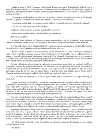 - Iată ce se spune în Noul Testament: omul şi toată făptura nu se supun deşărtăciunilor de bună voie şi
toată firea suspină năzuind şi dorind să intre în libertatea fiilor lui Dumnezeu. Şi acest tainic suspin al
făpturilor şi năzuinţa înnăscută a sufletelor constituie rugăciunea lăuntrică. N-ai nevoie s-o înveţi, ea există
în toţi şi în toate…
      - Dar cum poţi s-o dobândeşti, s-o descoperi şi s-o simţi în inimă, să-ţi dai seama de ea şi s-o primeşti
cu voinţa ta, pentru ca ea să lucreze deschis, să desfăteze, să lumineze şi să mântuiască?
      - Nu-mi aduc aminte dacă e scris despre aceasta undeva, în tratatele teologice, răspunse învăţătorul.
      - Uite aici, aici sunt scrise toate, i-am arătat eu.
      Învăţătorul a luat un creion, şi-a notat numele cărţii şi mi-a zis:
      - Voi comanda negreşit această carte în Tobolsk şi o voi cerceta.
      Apoi ne-am despărţit.
    La plecare i-am mulţumit lui Dumnezeu pentru convorbirea avută cu învăţătorul, m-am rugat ca
Domnul să rânduiască astfel, încât să citească măcar o dată Filo-calia şi să-l înţelepţească spre mântuire.
     În primăvară, într-un sat, s-a întâmplat să mă opresc la un preot. Acesta era un om bun, fără familie.
Am stat la el trei zile. Cercetându-mă în această vreme, la urmă mi-a zis:
      - Rămâi la mine, te plătesc, căci am nevoie de un om conştiincios. Ai văzut că la noi se construieşte
lângă vechea biserică de lemn una nouă, de piatră. Nu găsesc un om de încredere care să vadă de lucrători şi
să stea în biserică, unde se adună banii pentru construcţie. Cred că tu ai fi în stare de aşa ceva şi ai putea trăi
şi tu bine, potrivit cu starea ta. Ai sta singur în paraclis şi te-ai ruga lui Dumnezeu. Acolo este şi o mică
odaie retrasă. Rămâi, te rog, măcar până ce se termină biserica.
      Cu toate că întâi am refuzat, totuşi, la rugămintea convingătoare a preotului, am consimţit. Astfel am
rămas până toamna. La început eram liniştit. Mă îndeletniceam cu rugăciunea, deşi venea mult norod la
biserică, mai ales în zilele de sărbătoare. Unii ca să se roage, alţii ca să caşte gura, iar alţii ca să mai
şterpelească ceva din tava în care se adunau banii. Şi cum eu între timp citeam, uneori Biblia, alteori
Filocalia, unii dintre ei intrau în vorbă cu mine, iar alţii mă rugau să le citesc ceva.
    De la un timp am observat că o fată de ţăran venea adesea la biserică şi se ruga îndelung lui
Dumnezeu.
      Trăgând cu urechea la murmurele ei, mi-am dat seama că rostea nişte rugăciuni ciudate, uneori cu totul
schimonosite. Am întrebat-o ce fel de rugăciuni spune. Mi-a zis că mama ei ţine de Biserică, însă tatăl ei
făcea parte dintre rascolnicii care nu-i recunosc pe preoţi. Am sfătuit-o să rostească rugăciunile aşa cum
trebuie, după tradiţia Bisericii şi am învăţat-o „Tatăl Nostru” şi „Născătoare de Dumnezeu”. Către sfârşit i-
am spus: Să zici cât mai des si cât mai mult rugăciunea lui Iisus. Ea ajunge mai repede decât toate
rugăciunile la Dumnezeu şi prin ea îţi vei dobândi mântuirea sufletului.
      Fata mi-a primit sfatul cu luare-aminte şi a început să facă astfel, cu toată simplitatea. Şi ce credeţi?
După o vreme destul de scurtă, mi-a mărturisit că s-a deprins cu rugăciunea lui Iisus, că simte o neîncetată
bucurie de a se îndeletnici cu aceasta - dacă i-ar fi cu putinţă, chiar necontenit -, căci atunci când se roagă
simte o mare plăcere, iar după ce sfârşeşte, de asemenea, bucurie şi dorinţa de a reîncepe rugăciunea. M-am
bucurat de acest lucru şi am sfătuit-o să continue şi mai mult rugăciunea în numele lui Iisus Hristos.
      Se apropia sfârşitul verii. Mulţi dintre cei ce veneau la biserică începuseră să vină la mine nu numai ca
să le citesc câte ceva, ci şi ca să le dau sfaturi pentru diferitele necazuri ale vieţii şi chiar ca să prezic
pierderile şi pagubele lor. Se ede că unii mă socoteau vrăjitor. În sfârşit, şi fata despre care v-am vorbit a
venit tristă la mine, ca să ceară un sfat: Nu ştia ce să facă, căci tatăl ei se gândise s-o mărite împotriva
voinţei ei cu un rascolnic dintre cei ce nu au preoţi şi că nu-i va cununa un preot, ci un ţăran.
     - Ce fel de cununie legiuită va mai fi, se jeluia ea, căci asta e totuna cu desfrânarea. Aş vrea să fug
unde-oi vedea cu ochii.
      Eu i-am zis:
 