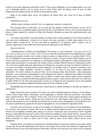 încălzit şi mai mult rugăciunea neîncetată a inimii. Toate aceste întâmplări nu m-au supărat deloc, ca şi cum
s-ar fi întâmplat altcuiva, iar eu numai le-aş fi văzut. Chiar când mă băteau, eram în stare să rabd.
Rugăciunea îmi îndulcea inima, nu mă lăsa să iau aminte la nimic.
    După ce am umblat patru verste, am întâlnit-o pe mama fetei, care venea de la târg cu diferite
cumpărături.
      Văzându-mă, mi-a zis:
      - Mirele nostru a refuzat-o pe fată. Vezi, s-a supărat pe Aculina că a fugit de el.
      Mi-a dat apoi pâine şi turtă dulce, iar eu m-am dus mai departe. Timpul fiind frumos, nu am vrut să
dorm noaptea în sat, ci, găsind în pădure două claie de fân, mi-am făcut loc sub ele. Am visat că mergeam pe
drum şi citeam capetele lui Antonie cel Mare din Filocalie. Deodată m-a ajuns din urmă duhovnicul, care
îmi spuse:
      - Nu citeşti unde trebuie. Uite unde trebuie să citeşti! Şi mi-a arătat capitolul 35 al lui Ioan Carpatul, în
care sunt scrise următoarele: „Uneori cel ce învaţă e dat spre necinstire şi rabdă ispite pentru cei ce se
folosesc duhov- niceşte de el.” Şi mi-a mai arătat şi capitolul 41, al aceluiaşi, unde se spune: „Cei ce
folosesc rugăciunea cu mai multă râvnă riscă ispite mai înfricoşate şi mai sălbatice.”
      Apoi mi-a mai zis:
       - Îmbărbătează-te cu duhul şi nu deznădăjdui! Ţine minte ce a spus Apostolul: „mai mare este Cel ce
este întru voi decât cel ce este în lume” (I In. 4,4). Tu ai aflat din experienţă că nu este îngăduită nici o ispită
mai presus de puterile omului, căci „o dată cu ispita va aduce şi scăparea din ea, ca să puteţi răbda” (I Cor.
10, 13). Nădejdea în acest ajutor dumnezeiesc îi întărea şi-i condu^ cea spre râvnă pe sfinţii rugători, care nu
numai viaţa lor şi-au petrecut-o în rugăciune, ci din dragoste învăţau şi descopereau şi altora această lucrare,
atunci când erau prilejul şi vremea potrivită. Despre aceasta vorbeşte Sfântul Simeon al Tesalonicului astfel:
„Se cuvine să ne rugăm neîncetat, după porunca lui Dumnezeu, nu numai noi înşine în numele lui Hristos, ci
se cuvine să învăţăm şi să descoperim această rugăciune şi celorlalţi, tuturor în general: monahilor, celor
înţelepţi, celor simpli, bărbaţilor, femeilor şi copiilor, ca să trezim în toţi râvna pentru rugăciunea
neîncetată.” Tot astfel vorbeşte şi cuviosul Calist, că nici lucrarea minţii întru Domnul - adică rugăciunea
lăuntrică -, nici cunoaşterea contemplativă şi nici mijloacele de ridicare a sufletului spre înălţimi nu trebuie
păstrate doar în mintea noastră, ci trebuie puse pe hârtie şi arătate spre folosul tuturor, pentru dragostea
aproapelui. Chiar şi cuvântul lui Dumnezeu grăieşte despre aceasta: „Frate ajutat de frate este ca o cetate tare
şi înaltă” (Pilde 18, 19). Să avem numai grijă, în acest caz, să fugim de slava deşartă pe cât ne stă în putinţă
şi să ne păzim ca sămânţa învăţăturilor dumnezeieşti să nu fie semănată în vânt.
     Deşteptându-mă, am simţit în inima mea o mare bucurie şi, întărit sufleteşte, m-am dus mai departe, în
drumul meu.
      După o bucată de vreme, anume pe 24 martie, am simţit o dorinţă nespusă ca a doua zi, în ziua Bunei-
Vestiri a Prea Curatei Maici a Domnului, să mă împărtăşesc cu Sfintele Taine ale lui Hristos. Am întrebat
dacă e departe biserica. Mi s-a răspuns: 30 de verste. Aşa că în tot restul zilei şi toată noaptea următoare am
mers întins, ca să apuc utrenia. Timpul era cât se poate de urât; când ningea, când ploua şi, pe deasupra,
sufla un vânt puternic şi rece. In drumul meu trebuia să trec peste un mic râu îngheţat şi, în momentul în care
am ajuns la jumătatea lui, gheaţa de sub picioare spărgându-se, m-am cufundat în apă până la brâu.
      Am mers aşa ud la utrenie, am stat şi la Liturghie, iar Dumnezeu m-a învrednicit să mă împărtăşesc.
Ca să petrec ziua aceasta în linişte, fără să mi se tulbure bucuria duhovnicească, l-am rugat pe paznicul
bisericii să-mi îngăduie să rămân până a doua zi în casa lui. Toată ziua aceea am petrecut-o într-o negrăită
bucurie şi dulceaţă duhovnicească a inimii. Stăm culcat pe scândurile acestei căsuţe fără foc, de parcă m-aş
fi odihnit în sânul lui Avraam. Rugăciunea lucra în mine cu putere. Dragostea pentru Iisus Hristos şi pentru
Maica Domnului se ridica în inima mea în dulci valuri şi părea că-mi ridică sufletul într-un extaz
mângâietor.
      Noaptea târziu, am simţit la un moment dat o puternică durere în picioare şi atunci mi-am adus aminte
că sunt ude. Nu am dat importanţă acestui lucru şi am început să iau aminte mai stăruitor la rugăciunea din
lăun-trul inimii şi nu am mai simţit durerea. Dimineaţa, când am vrut să mă scol, am văzut că nici nu puteam
 