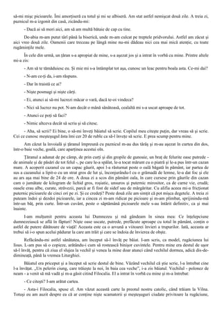 să-mi mişc picioarele. Îmi amorţiseră cu totul şi mi se albiseră. Am stat astfel nemişcat două zile. A treia zi,
paznicul m-a izgonit din casă, zicându-mi:
      - Dacă ai să mori aici, am să am multă bătaie de cap cu tine.
      De-abia m-am putut târî până la biserică, unde m-am culcat pe treptele pridvorului. Astfel am zăcut şi
aici vreo două zile. Oamenii care treceau pe lângă mine nu-mi dădeau nici cea mai mică atenţie, cu toate
rugăminţile mele.
      În cele din urmă, un ţăran s-a apropiat de mine, s-a aşezat jos şi a intrat în vorbă cu mine. Printre altele
mi-a zis:
      - Am să te tămăduiesc eu. Şi mie mi s-a întâmplat tot aşa, cunosc un leac pentru boala asta. Ce-mi dai?
      - N-am ce-ţi da, i-am răspuns.
      - Dar în traistă ce ai?
      - Nişte posmagi şi nişte cărţi.
      - Ei, atunci ai să-mi lucrezi măcar o vară, dacă te-oi vindeca?
      - Nici să lucrez nu pot. N-am decât o mână sănătoasă, cealaltă mi s-a uscat aproape de tot.
      - Atunci ce poţi să faci?
      - Nimic altceva decât să scriu şi să citesc.
      - Aha, să scrii? Ei bine, o să-mi înveţi băiatul să scrie. Copilul meu citeşte puţin, dar vreau să şi scrie.
Cei ce cunosc meşteşugul ăsta îmi cer 20 de ruble ca să-l înveţe să scrie. E prea scump pentru mine.
       Am căzut la învoială şi ţăranul împreună cu paznicul m-au dus târâş şi m-au aşezat în curtea din dos,
într-o baie veche, goală, care aparţinea acestui oln.
      Ţăranul a adunat de pe câmp, de prin curţi şi din gropile de gunoaie, un braţ de felurite oase putrede -
de animale şi de păsări de tot felul -, pe care le-a spălat, le-a tocat mărunt cu o piatră şi le-a pus într-un cazan
mare. A acoperit cazanul cu un capac găurit, apoi l-a răsturnat peste o oală băgată în pământ, iar partea de
sus a cazanului a lipit-o cu un strat gros de lut şi, înconjurându-l cu o grămadă de lemne, le-a dat foc şi ele
au ars aşa mai bine de 24 de ore. A doua zi a scos din pământ oala, în care cursese prin găurile din cazan
cam o jumătate de kilogram de lichid gros, roşiatic, unsuros şi puternic mirositor, ca de carne vie, crudă;
oasele erau albe, curate, străvezii, parcă ar fi fost de sidef sau de mărgăritar. Cu alifia aceea mi-a fricţionat
puternic picioarele de cinci ori pe zi. Şi ce credeţi? Peste două zile am simţit că pot mişca degetele. A treia zi
puteam îndoi şi dezdoi picioarele, iar a cincea zi m-am ridicat pe picioare şi m-am plimbat, sprijinindu-mă
într-un băţ, prin curte. Într-un cuvânt, peste o săptămână picioarele mele s-au întărit definitiv, ca şi mai
înainte.
       I-am mulţumit pentru aceasta lui Dumnezeu şi mă gândeam în sinea mea: Ce înţelepciune
dumnezeiască se află în făpturi! Nişte oase uscate, putrede, prefăcute aproape cu totul în pământ, conţin o
astfel de putere dătătoare de viaţă! Aceasta este ca o arvună a viitoarei învieri a trupurilor. Iată, aceasta ar
trebui să i-o spun acelui pădurar la care am trăit şi care se îndoia de învierea de obşte.
       Refăcându-mi astfel sănătatea, am început să-l învăţ pe băiat. I-am scris, ca model, rugăciunea lui
Iisus. L-am pus să o copieze, arătându-i cum să rostească binişor cuvintele. Pentru mine era destul de uşor
să-l învăţ, pentru că ziua el slujea la vechil şi venea la mine doar atunci când vechilul dormea, adică dis-de-
dimineaţă, până la vremea Liturghiei.
      Băiatul era priceput şi a început să scrie destul de bine. Văzând vechilul că ştie scrie, l-a întrebat cine
l-a învăţat. „Un pelerin ciung, care trăieşte la noi, în baia cea veche”, i-a zis băiatul. Vechilul - polonez de
neam - a venit să mă vadă şi m-a găsit citind Filocalia. El a intrat în vorbă cu mine şi m-a întrebat:
      - Ce citeşti? I-am arătat cartea.
     - Asta-i Filocalia, spuse el. Am văzut această carte la preotul nostru catolic, când trăiam la Vilna.
Totuşi eu am auzit despre ea că ar conţine nişte scamatorii şi meşteşuguri ciudate privitoare la rugăciune,
 
