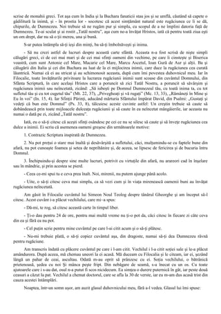scrise de monahii greci. Tot aşa cum în India şi la Buchara fanaticii stau jos şi se umflă, căutând să capete o
gâdilitură la inimă, şi - în prostia lor - socotesc că acest simţământ natural este rugăciunea ce li se dă,
chipurile, de Dumnezeu. Noi trebuie să ne rugăm pur şi simplu, cu scopul de a ne împlini datoria faţă de
Dumnezeu. Te-ai sculat şi ai rostit „Tatăl nostru”, aşa cum ne-a învăţat Hristos, iată că pentru toată ziua eşti
un om drept, dar nu să o ţii mereu, una şi bună.
      S-ar putea întâmpla să-ţi ieşi din minţi, ba să-ţi îmbolnăveşti şi inima.
      - Să nu crezi astfel de lucruri despre această carte sfântă. Aceasta n-a fost scrisă de nişte simpli
călugări greci, ci de cei mai mari şi de cei mai sfinţi oameni din vechime, pe care îi cinsteşte şi Biserica
voastră, cum sunt Antonie cel Mare, Macarie cel Mare, Marcu Ascetul, Ioan Gură de Aur şi alţii. Ba şi
călugării din Italia şi cei din Buchara au luat de la ei mijlocirea inimii, care duce la rugăciunea cea curată
lăuntrică. Numai că ei au stricat şi au schimonosit aceasta, după cum îmi povestea duhovnicul meu. Iar în
Filocalie, toate învăţăturile privitoare la lucrarea rugăciunii inimii sunt scoase din cuvântul Domnului, din
Sfânta Scriptură, în care acelaşi Hristos care a poruncit să zici Tatăl Nostru, a poruncit să săvârşim şi
rugăciunea inimii sau neîncetată, zicând: „Să iubeşti pe Domnul Dumnezeul tău, cu toată inima ta, cu tot
sufletul tău şi cu tot cugetul tău” (Mt. 22, 37), „Privegheaţi şi vă rugaţi” (Mc. 13, 33), „Rămâneţi în Mine şi
Eu în voi” (In. 15, 4). Iar Sfinţii Părinţi, aducând mărturia Sfântului împărat David, din Psalmi: „Gustaţi şi
vedeţi că bun este Domnul” (Ps. 33, 8), tâlcuiesc aceste cuvinte astfel: Un creştin trebuie să caute să
dobândească prin toate mijloacele dulceaţa rugăciunii şi să caute în ea neîncetat mângâierile, iar aceasta nu
numai o dată pe zi, zicând „Tatăl nostru”.
      Iată, eu o să-ţi citesc că aceşti sfinţi osândesc pe cei ce nu se silesc să caute şi să înveţe rugăciunea cea
dulce a inimii. Ei scriu că asemenea oameni greşesc din următoarele motive:
      1. Contrazic Scriptura inspirată de Dumnezeu.
      2. Nu pot preţui o stare mai înaltă şi desăvârşită a sufletului, căci, mulţumindu-se cu faptele bune din
afară, nu pot cunoaşte foamea şi setea de neprihănire şi, de aceea, se lipsesc de fericirea şi de bucuria întru
Domnul.
      3. Închipuindu-şi despre sine multe lucruri, potrivit cu virtuţile din afară, nu arareori cad în înşelare
sau în mândrie, şi prin acestea se pierd.
      - Ceea ce-mi spui tu e ceva prea înalt. Noi, mirenii, nu putem ajunge până acolo.
      - Uite, o să-ţi citesc ceva mai simplu, ca să vezi cum şi în viaţa mirenească oamenii buni au învăţat
rugăciunea neîncetată.
      Am găsit în Filocalie cuvântul lui Simeon Noul Teolog despre tânărul Gheorghe şi am început să-l
citesc. Acest cuvânt i-a plăcut vechilului, care mi~a spus:
      - Dă-mi, te rog, să citesc această carte în timpul liber.
      - Ţi-o dau pentru 24 de ore, pentru mai multă vreme nu ţi-o pot da, căci citesc în fiecare zi câte ceva
din ea şi fără ea nu pot.
      - Cel puţin scrie pentru mine cuvântul pe care l-ai citit acum şi o să-ţi plătesc.
      - Nu-mi trebuie plată, o să-ţi copiez cuvântul aşa, din dragoste, numai să-ţi dea Dumnezeu râvnă
pentru rugăciune.
      Am transcris îndată cu plăcere cuvântul pe care i l-am citit. Vechilul i l-a citit soţiei sale şi le-a plăcut
amândurora. După aceea, mă chemau uneori la ei acasă. Mă duceam cu Filocalia şi le citeam, iar ei, şezând
lângă un pahar de ceai, ascultau. Odată m-au oprit să prânzesc cu ei. Soţia vechilului, o bătrânică
prietenoasă, şedea cu noi Şi mânca peşte fript. Din nebăgare de seamă, s-a înecat cu un os. Cu toate
ajutoarele care i s-au dat, osul n-a putut fi scos nicidecum. Ea simţea o durere puternică în gât, iar peste două
ceasuri a căzut la pat. Vechilul a chemat doctorul, care se afla la 30 de verste, iar eu m-am dus acasă trist din
cauza acestei întâmplări.
      Noaptea, într-un somn uşor, am auzit glasul duhovnicului meu, fără a-l vedea. Glasul lui îmi spuse:
 