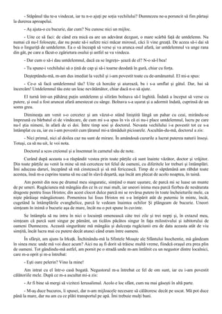 - Stăpânul tău te-a vindecat, iar tu n-o ajuţi pe soţia vechilului? Dumnezeu ne-a poruncit să fim părtaşi
la durerea aproapelui.
      - Aş ajuta-o cu bucurie, dar cum? Nu cunosc nici un mijloc.
      - Uite ce să faci: de când era mică ea are un adevărat dezgust, o mare scârbă faţă de untdelemn. Nu
numai că nu-l foloseşte, dar nu poate să-i sufere nici măcar mirosul, căci îi vine greaţă. De aceea să-i dai să
bea o linguriţă de untdelemn. Ea o să înceapă să verse şi va arunca osul afară, iar untdelemnul va unge rana
din gât, pe care a făcut-o zgârietura osului şi astfel se va vindeca.
      - Dar cum o să-i dau untdelemnul, dacă ea se îngreţo- şează de el? N-o să-l bea!
      - Tu spune-i vechilului să o ţină de cap şi să-i toarne deodată în gură, chiar cu forţa.
      Deşteptându-mă, m-am dus imediat la vechil şi i-am povestit toate cu de-amănuntul. El mi-a spus:
      - Ce-o să facă untdelemnul tău? Uite că horcăie şi aiurează, ba i s-a umflat şi gâtul. Dar, hai să
încercăm! Untdelemnul tău este un leac nevătămător, chiar dacă n-o să ajute.
      El turnă într-un păhăruţ puţin untdelemn şi silirăm bolnava să-l înghită. Îndată a început să verse cu
putere, şi osul a fost aruncat afară amestecat cu sânge. Bolnava s-a uşurat şi a adormit îndată, cuprinsă de un
somn greu.
      Dimineaţa am venit s-o cercetez şi am văzut-o stând liniştită lângă un pahar cu ceai, mirându-se
împreună cu bărbatul ei de vindecare, de cum mi s-a spus în vis că ei nu-i place untdelemnul, lucru pe care
nu-l ştia nimeni, în afară de ei doi. Între timp sosi şi doctorul. Nevasta vechilului i-a povestit tot ce s-a
întâmplat cu ea, iar eu i-am povestit cum ţăranul mi-a tămăduit picioarele. Ascultân-du-mă, doctorul a zis:
     - Nici primul, nici al doilea caz nu sunt de mirare. În amândouă cazurile a lucrat puterea naturii înseşi.
Totuşi, ca să nu uit, le voi nota.
      Doctorul a scos creionul şi a însemnat în carnetul său de note.
      Curând după aceasta s-a răspândit vestea prin toate părţile că sunt înainte văzător, doctor şi vrăjitor.
Din toate părţile au venit la mine să mă cerceteze tot felul de oameni, cu diferitele lor treburi şi întâmplări.
Îmi aduceau daruri, începând să mă cinstească şi să mă fericească. Timp de o săptămână am răbdat toate
acestea, însă m-a cuprins teama să nu cad în slavă deşartă, aşa încât am plecat de acolo noaptea, în taină.
      Am pornit din nou pe drumul meu singuratic, simţind o mare uşurare, de parcă mi se luase un munte
de pe umeri. Rugăciunea mă mângâia din ce în ce mai mult, iar uneori inima mea parcă fierbea de nesăturata
dragoste pentru Iisus Hristos; din acest clocot dulce parcă mi se revărsa putere în toate încheieturile mele, ca
nişte pârâiaşe mângâietoare. Pomenirea lui Iisus Hristos mi s-a întipărit atât de puternic în minte, încât,
cugetând la întâmplările evanghelice, parcă le vedeam înaintea ochilor Şi plângeam de bucurie. Uneori
simţeam în inimă o bucurie aşa de mare, încât nu o pot spune în cuvinte.
      Se întâmpla să nu intru în nici o locuinţă omenească câte trei zile şi trei nopţi şi, în extazul meu,
simţeam că parcă sunt singur pe pământ, un ticălos păcătos singur în faţa milostivului şi iubitorului de
oameni Dumnezeu. Această singurătate mă mângâia şi dulceaţa rugăciunii era de data aceasta atât de viu
simţită, încât lucra mai cu putere decât atunci când eram între oameni.
      În sfârşit, am ajuns la Irkuţk. Închinându-mă la Sfintele Moaşte ale Sfântului Inochentie, mă gândeam
în sinea mea: unde mă voi duce acum? Aici nu aş fi dorit să trăiesc multă vreme, fiindcă oraşul era prea plin
de oameni. Tot gândindu-mă astfel, am pornit pe o stradă unde m-am întâlnit cu un negustor dintre localnici,
care m-a oprit şi m-a întrebat:
      - Eşti oare pelerin? Vino la mine!
      Am intrat cu el într-o casă bogată. Negustorul m-a întrebat ce fel de om sunt, iar eu i-am povestit
călătoriile mele. După ce m-a ascultat mi-a zis:
      - Ar fi bine să mergi să vizitezi Ierusalimul. Acolo e loc sfânt, cum nu mai găseşti în altă parte.
      - M-aş duce bucuros, îi spusei, dar n-am mijloacele necesare să călătoresc decât pe uscat. Mă pot duce
până la mare, dar nu am cu ce plăti transportul pe apă. Îmi trebuie mulţi bani.
 