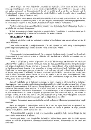 - Dacă doreşti - îmi spuse negustorul -, îţi procur eu mijloacele. Acum un an am trimis acolo un
moşneag dintre târgoveţii noştri. O să-ţi dau o scrisoare pentru băiatul meu din Odessa. El locuieşte acolo şi
are legături comerciale cu Constantinopolul. La el vin corăbii şi el te va duce cu bucurie până la
Constantinopol. Iar acolo va porunci funcţionarilor lui să-ţi închirieze un loc în corabie până la Ierusalim şi
va plăti el banii, că doar nu costă prea mult.
      Auzind acestea m-am bucurat, i-am mulţumit mult binefăcătorului meu pentru bunătatea lui, dar mai
mult i-am mulţumit lui Dumnezeu pentru că are aşa o dragoste părintească şi o asemenea grijă pentru mine,
un ticălos care nu face nici un bine, nici lui, nici oamenilor, şi care mănâncă pâine străină.
       Am fost astfel oaspetele acestui binefăcător negustor timp de trei zile. Potrivit făgăduinţei făcute, i-a
scris fiului său o scrisoare despre mine.
      Şi, iată, acum merg spre Odessa, cu gândul să ajung şi până la Oraşul Sfânt, la Ierusalim, dar nu ştiu de
va îngădui Domnul să ajung să mă închin Mormântului Său purtător de viaţă.
      POVESTIREA A TREIA
     Înainte de a ieşi din Irkuţk, am mai trecut o dată pe la binefăcătorul meu, cu care adesea am stat de
vorbă, şi i-am zis:
      - Iată, acum sunt hotărât să merg la Ierusalim. Am venit ca să-mi iau rămas-bun şi să vă mulţumesc
pentru dragostea creştinească pe care mi-aţi arătat-o mie, un nevrednic pelerin.
      El mi-a zis:
      - Dumnezeu să-ţi blagoslovească drumul. Dar tu nu mi-ai zis până acum nici cine eşti, nici de unde vii.
Eu am auzit de la tine multe cu privire la călătoriile tale. Aş fi curios să aflu câte ceva despre viaţă ta
dinainte de a fi pelerin.
       - Bine, vă voi povesti şi aceasta cu plăcere. Căci nu-i o poveste lungă. M-am născut într-un sat din
gubernia Orlov. După ce ne-au murit părinţii, am rămas doi fraţi, eu şi fratele meu mai mare; el avea zece
ani, iar eu doi sau trei ani. Bunicul ne-a luat la el acasă, să ne crească. Era un bătrân înstărit şi cinstit. Avea
un han la drumul mare şi pentru că era un om bun se opreau mulţi drumeţi la el. Noi trăiam acolo, la el.
Fratele meu era isteţ şi alerga mereu prin curte, iar eu mă învârteam mai mult pe lângă bunicul. În zilele de
sărbătoare, mergeam cu el la biserică, iar acasă el ne citea adesea din Biblie, chiar din aceasta pe care o am
acum la mine. Fratele meu, când a crescut, s-a stricat, s-a deprins să bea. Pe atunci aveam şapte ani. Odată,
stând culcat cu fratele meu pe cuptor, m-a îmbrâncit şi mi-a vătămat mâna stângă. De atunci am rămas
beteag, mâna mi s-a uscat cu totul.
       Bunicul, văzând că n-am să fiu în stare să muncesc la câmp, a început să mă înveţe să scriu şi să citesc
şi deoarece nu aveam abecedar, mă învăţa chiar după această Biblie, astfel: îmi arăta care este litera „a”, mă
punea să alcătuiesc cuvintele şi să însemnez literele. In acest fel, nici eu nu ştiu cum, tot repetând după el,
am învăţat după oarecare vreme să citesc. Şi, în sfârşit, când bunicul n-a mai văzut bine, adesea mă punea
să-i citesc din Biblie, iar el asculta şi mă îndrepta. Nu arareori se oprea la noi secretarul comunei, care avea
un scris foarte frumos. Mă uitam la el şi-mi plăcea cum scria. Tot uitându-mă după el, am început să
rotunjesc literele, iar el îmi arăta cum să scriu, îmi dădea cerneală şi hârtie, îmi ascuţea penele. Astfel am
învăţat şi să scriu. Bunicul era bucuros de acest lucru şi mă povăţuia în acest fel:
      - Iată cum Dumnezeu ţi-a descoperit cititul şi scrisul. Mulţumeşte-i Domnului pentru aceasta şi roagă-
te mai des.
     Astfel noi mergeam la toate slujbele bisericii, iar în casă ne rugam foarte des. Mă punea să zic:
„Miluieş-te-mă, Dumnezeule”, iar el cu bunica băteau metanii sau stăteau în genunchi. In sfârşit, când am
împlinit 17 ani, bunica a murit. Bunicul mi-a zis:
     - Noi am rămas fără gospodină în casă şi nu putem să ne gospodărim fără o muiere. Fratele tău mai
mare a luat-o razna. Aş vrea să te însor.
      Eu am refuzat pentru că mă ştiam infirm, dar bunicul a insistat şi m-a însurat. Mi-a ales o fată serioasă
şi bună, de 20 de ani. A trecut un an şi bunicul s-a îmbolnăvit de moarte. Chemându-mă, şi-a luat rămas bun
şi mi-a zis:
 
