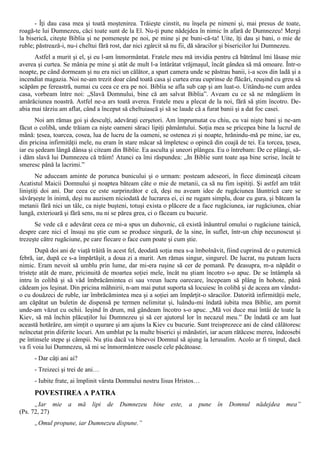 - Îţi dau casa mea şi toată moştenirea. Trăieşte cinstit, nu înşela pe nimeni şi, mai presus de toate,
roagă-te lui Dumnezeu, căci toate sunt de la El. Nu-ţi pune nădejdea în nimic în afară de Dumnezeu! Mergi
la biserică, citeşte Biblia şi ne pomeneşte pe noi, pe mine şi pe buni-că-ta! Uite, îţi dau şi bani, o mie de
ruble; păstrează-i, nu-i cheltui fără rost, dar nici zgârcit să nu fii, dă săracilor şi bisericilor lui Dumnezeu.
      Astfel a murit şi el, şi eu l-am înmormântat. Fratele meu mă invidia pentru că bătrânul îmi lăsase mie
averea şi curtea. Se mânia pe mine şi atât de mult l-a întărâtat vrăjmaşul, încât gândea să mă omoare. Într-o
noapte, pe când dormeam şi nu era nici un călător, a spart camera unde se păstrau banii, i-a scos din ladă şi a
incendiat magazia. Noi ne-am trezit doar când toată casa şi curtea erau cuprinse de flăcări, reuşind cu greu să
scăpăm pe fereastră, numai cu ceea ce era pe noi. Biblia se afla sub cap şi am luat-o. Uitându-ne cum ardea
casa, vorbeam între noi: „Slavă Domnului, bine că am salvat Biblia”. Aveam cu ce să ne mângâiem în
amărăciunea noastră. Astfel ne-a ars toată averea. Fratele meu a plecat de la noi, fără să ştim încotro. De-
abia mai târziu am aflat, când a început să cheltuiască şi să se laude că a furat banii şi a dat foc casei.
      Noi am rămas goi şi desculţi, adevăraţi cerşetori. Am împrumutat cu chiu, cu vai nişte bani şi ne-am
făcut o colibă, unde trăiam ca nişte oameni săraci lipiţi pământului. Soţia mea se pricepea bine la lucrul de
mână: ţesea, toarcea, cosea, lua de lucru de la oameni, se ostenea zi şi noapte, hrănindu-mă pe mine, iar eu,
din pricina infirmităţii mele, nu eram în stare măcar să împletesc o opincă din coajă de tei. Ea torcea, ţesea,
iar eu şedeam lângă dânsa şi citeam din Biblie. Ea asculta şi uneori plângea. Eu o întrebam: De ce plângi, să-
i dăm slavă lui Dumnezeu că trăim! Atunci ea îmi răspundea: „In Biblie sunt toate aşa bine scrise, încât te
smeresc până la lacrimi.”
       Ne aduceam aminte de porunca bunicului şi o urmam: posteam adeseori, în fiece dimineaţă citeam
Acatistul Maicii Domnului şi noaptea băteam câte o mie de metanii, ca să nu fim ispitiţi. Şi astfel am trăit
liniştiţi doi ani. Dar ceea ce este surprinzător e că, deşi nu aveam idee de rugăciunea lăuntrică care se
săvârşeşte în inimă, deşi nu auzisem niciodată de lucrarea ei, ci ne rugam simplu, doar cu gura, şi băteam la
metanii fără nici un tâlc, ca nişte buşteni, totuşi exista o plăcere de a face rugăciunea, iar rugăciunea, chiar
lungă, exterioară şi fără sens, nu ni se părea grea, ci o făceam cu bucurie.
      Se vede că e adevărat ceea ce mi-a spus un duhovnic, că există înăuntrul omului o rugăciune tainică,
despre care nici el însuşi nu ştie cum se produce singură, de la sine, în suflet, într-un chip necunoscut şi
trezeşte către rugăciune, pe care fiecare o face cum poate şi cum ştie.
       După doi ani de viaţă trăită în acest fel, deodată soţia mea s-a îmbolnăvit, fiind cuprinsă de o puternică
febră, iar, după ce s-a împărtăşit, a doua zi a murit. Am rămas singur, singurel. De lucrat, nu puteam lucra
nimic. Eram nevoit să umblu prin lume, dar mi-era ruşine să cer de pomană. Pe deasupra, m-a năpădit o
tristeţe atât de mare, pricinuită de moartea soţiei mele, încât nu ştiam încotro s-o apuc. De se întâmpla să
intru în colibă şi să văd îmbrăcămintea ei sau vreun lucru oarecare, începeam să plâng în hohote, până
cădeam jos leşinat. Din pricina mâhnirii, n-am mai putut suporta să locuiesc în colibă şi de aceea am vândut-
o cu douăzeci de ruble, iar îmbrăcămintea mea şi a soţiei am împărţit-o săracilor. Datorită infirmităţii mele,
am căpătat un buletin de dispensă pe termen nelimitat şi, luându-mi îndată iubita mea Biblie, am pornit
unde-am văzut cu ochii. Ieşind în drum, mă gândeam încotro s-o apuc. „Mă voi duce mai întâi de toate la
Kiev, să mă închin plăcuţilor lui Dumnezeu şi să cer ajutorul lor în necazul meu.” De îndată ce am luat
această hotărâre, am simţit o uşurare şi am ajuns la Kiev cu bucurie. Sunt treisprezece ani de când călătoresc
neîncetat prin diferite locuri. Am umblat pe la multe biserici şi mănăstiri, iar acum rătăcesc mereu, îndeosebi
pe întinsele stepe şi câmpii. Nu ştiu dacă va binevoi Domnul să ajung îa Ierusalim. Acolo ar fi timpul, dacă
va fi voia lui Dumnezeu, să mi se înmormânteze oasele cele păcătoase.
      - Dar câţi ani ai?
      - Treizeci şi trei de ani…
      - Iubite frate, ai împlinit vârsta Domnului nostru Iisus Hristos…
      POVESTIREA A PATRA
      „Iar mie a mă lipi           de Dumnezeu bine este, a pune în Domnul                     nădejdea mea”
(Ps. 72, 27)
      „Omul propune, iar Dumnezeu dispune.”
 