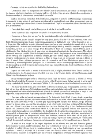 Cu aceste cuvinte am venit încă o dată la binefăcătorul meu.
     - Credeam că astăzi voi merge întins spre Sfânta Cetate a Ierusalimului, dar iată că s-a întâmplat altfel.
Un lucru cu totul neprevăzut m-a oprit pentru încă trei zile în loc. Eu n-am avut răbdare să nu vin din nou la
dumneavoastră ca să vă spun acest lucru şi să vă cer un sfat.
       După ce mi-am luat rămas bun de la toată lumea, am pornit cu ajutorul lui Dumnezeu pe calea mea şi,
în momentul în care voiam să trec bariera, am văzut că la poarta ultimei case stătea un cunoscut, care era
pelerin ca şi mine şi pe care nu-l mai văzusem de vreo trei ani. După ce ne-am salutat, el m-a întrebat încotro
plec. I-am răspuns:
      - Eu aş dori, dacă e după voia lui Dumnezeu, să mă duc la vechiul Ierusalim.
      - Slavă Domnului, mi-a răspuns el, iată că aici ai un bun tovarăş de drum.
      - Dumnezeu să fie cu tine, am spus’eu, dar nu ştii că am obiceiul şi să călătoresc întotdeauna singur?
       - Ascultă-mă, eu ştiu că acest însoţitor are să-ţi placă. Şi ţie, şi lui vă va fi bine împreună. Uite, vezi?
Tatăl stăpânului acestei case la care lucrez merge, aşa cum s-aj făgăduit, tot spre vechiul Ierusalim şi are să-
ţi fie pe plac. El e un bătrân negustor din oraşul acesta, om bun şi surd cu desăvârşire, aşa că oricât ai striga
nu te poate auzi. Dacă vrei să-l întrebi ceva, trebuie să-i scrii pe hârtie şi atunci îţi răspunde. El şi în casă e
mereu tăcut, iar tu îi vei fi lui de folos pe drum. Băiatul lui îi dă un câl şi| teleguţa până la Odessa, ca să le
vândă acolo. Deşi bătrânul doreşte să meargă pe jos, din pricina bagajului şi a darurilor pentru Mormântul
Domnului, va merge cu calul. Şi tu ai să-ţi poţi pune traista tot aici. Ia gândeşte-te acum, cum ai să poţi lăsa
un om bătrân şi surd să pornească la drum cu teleguţa, pe o cale atât de lungă? Am tot căutat o călăuză, dar
toţi cer o sumă prea mare, ba chiar e periculos să-l laşi să plece cu un om necunoscut, căci are cu dânsul şi
bani, şi lucruri. Frate, primeşte propunerea mea, şi cu adevărat va fi bine. Hotărăşte-te, pentru slava lui
Dumnezeu şi pentru dragostea de aproapele! Eu, la rândul meu, am să-i încredinţez pe stăpânii mei că eşti un
om de nădejde şi ei or să fie nespus de bucuroşi. Sunt nişte oameni buni şi ţin foarte mult la mine. Sunt doi
ani de când lucrez la ei.
      După ce am vorbit astfel la poartă, m-a condus în casă, la stăpân; văzând că este o familie cinstită, am
primit propunerea lor. Şi, acum m-am şi hotărât ca a treia zi de Crăciun, dacă o să vrea Dumnezeu, după
Sfânta Liturghie să pornim la drum.
       Iată ce întâmplări neprevăzute se întâlnesc pe calea vieţii, dar numai Dumnezeu şi Sfânta Lui Pronie
conduc faptele şi gândurile noastre, precum este scris: „Căci Dumnezeu este Cel ce lucrează în voi şi ca să
voiţi şi ca să săvârşiţi, după a Lui bunăvoinţă.” (Filip. 2, 13). Ascultând acestea, binefăcătorul meu mi-a zis:
      - Mă bucur din toată inima, prea iubite frate, că Domnul a rânduit, aşa, pe neaşteptate, să te mai văd o
dată într-un timp atât de scurt. Şi fiindcă acum eşti liber, eu te voi găzdui mai multă vreme cu dragoste, iar tu
îmi vei povesti mai multe din întâmplările tale pline de învăţătură, pe care le-ai întâmpinat în lunga ta cale
de pelerin, căci ţi-am ascultat cu plăcere şi cu luare-aminte şi celelalte povestiri de mai înainte.
      - Sunt gata să fac cu bucurie ceea ce-mi cereţi. Au fost multe, de tot felul, şi bune, şi rele; nu va dura
mult ca să le povestesc pe toate, căci multe dintre ele le-am uitat; nu m-am silit să ţin minte în mod special
decât pe acelea care erau povaţă şi îndemn spre rugăciune pentru sufletul meu trândav, iar pe celelalte,
arareori le ţineam minte sau, mai bine zis, căutam să uit cele trecute, potrivit cu învăţătura Sfântului Pavel,
care zice: „Uitând cele ce sunt în urma mea şi tinzând către cele dinainte, alerg la ţintă, la răsplata chemării
de sus a lui Dumnezeu, întru Hristos Iisus” (Filip. 3,14). Ba chiar şi răposatul, fericitul meu duhovnic, îmi
spunea că piedicile rugăciunii inimii năpădesc din două părţi, din dreapta şi din stânga; adică, de nu va izbuti
vrăjmaşul să ne întoarcă de la rugăciune prin gândurile deşarte şi prin cugetele păcătoase, atunci aduce în
amintire gânduri pline de învăţătură sau insuflă idei frumoase, numai ca să ne abată cât de puţin de la
rugăciune, pe care el nu o poate suferi. Şi aceasta se numeşte răpire din partea dreaptă, în vremea când
sufletul, dis- preţuind vorbirea cu Dumnezeu, se întoarce către plăcuta vorbire cu el însuşi sau cu făpturile.
      De aceea el m-a învăţat ca în timpul rugăciunii să nu primesc nici cea mai frumoasă gândire
duhovnicească, ba chiar, după trecerea zilei, dacă ţi se va întâmpla să vezi că ţi-ai petrecut vremea mai mult
în gânduri şi vorbiri ziditoare decât în rugăciunea inimii - care se face fără închipuire şi care este adevărata
rugăciune -, atunci să socoteşti că şi aceasta e ceva care întrece măsura sau care dezvoltă o lăcomie
duhovnicească, îndeosebi la începători, care au nevoie să cumpănească vremea petrecută în rugăciune mai
 