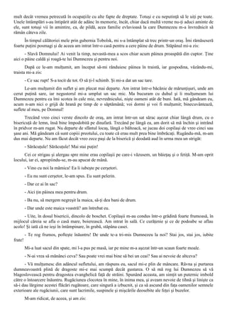 mult decât vremea petrecută în ocupaţiile cu alte fapte de dreptate. Totuşi e cu neputinţă să le uiţi pe toate.
Unele întâmplări s-au întipărit atât de adânc în memorie, încât, chiar dacă multă vreme nu-ţi aduci aminte de
ele, sunt totuşi vii în amintire, ca, de pildă, acea familie evlavioasă la care Dumnezeu m-a învrednicit să
rămân câteva zile.
      În timpul călătoriei mele prin gubernia Tobolsk, mi s-a întâmplat să trec printr-un oraş. Îmi rămăseseră
foarte puţini posmagi şi de aceea am intrat într-o casă pentru a cere pâine de drum. Stăpânul mi-a zis:
       - Slavă Domnului! Ai venit la timp, nevastă-mea a scos chiar acum pâinea proaspătă din cuptor. Ţine
aici o pâine caldă şi roagă-te lui Dumnezeu şi pentru noi.
       După ce le-am mulţumit, am început să-mi rânduiesc pâinea în traistă, iar gospodina, văzându-mi,
traista mi-a zis:
         - Ce sac rupt! S-a tocit de tot. O să ţi-l schimb. Şi mi-a dat un sac tare.
      Le-am mulţumit din suflet şi am plecat mai departe. Am intrat într-o băcănie de mărunţişuri, unde am
cerut puţină sare, iar negustorul mi-a umplut un sac mic. Ma bucuram cu duhul şi îi mulţumeam lui
Dumnezeu pentru ca îmi scotea în cale mie, nevrednicului, nişte oameni atât de buni. Iată, mă gândeam eu,
acum n-am nici o grijă de hrană pe timp de o săptămână; voi dormi şi voi fi mulţumit; binecuvântează,
suflete al meu, pe Domnul!
      Trecând vreo cinci verste dincolo de oraş, am intrat într-un sat sărac aşezat chiar lângă drum, cu o
bisericuţă de lemn, însă bine împodobită pe dinafară. Trecând pe lângă ea, am dorit să mă închin şi intrând
în pridvor m-am rugat. Nu departe de sfântul locaş, lângă o băltoacă, se jucau doi copilaşi de vreo cinci sau
şase ani. Mă gândeam că sunt copiii preotului, cu toate că erau mult prea bine îmbrăcaţi. Rugându-mă, m-am
dus mai departe. Nu am făcut decât vreo zece paşi de la biserică şi deodată aud în urma mea un strigăt:
         - Sărăcuţule! Sărăcuţule! Mai stai puţin!
      Cei ce strigau şi alergau spre mine erau copilaşii pe care-i văzusem, un băieţaş şi o fetiţă. M-am oprit
locului, iar ei, apropiindu-se, m-au apucat de mână.
         - Vino cu noi la mămica! Ea îi iubeşte pe cerşetori.
         - Eu nu sunt cerşetor, le-am spus. Eu sunt pelerin.
         - Dar ce ai în sac?
         - Aici ţin pâinea mea pentru drum.
         - Ba nu, să mergem negreşit la maica, să-ţi dea bani de drum.
         - Dar unde este maica voastră? am întrebat eu.
      - Uite, în dosul bisericii, dincolo de boschet. Copilaşii m-au condus într-o grădină foarte frumoasă, în
mijlocul căreia se afla o casă mare, boierească. Am intrat în sală. Ce curăţenie şi ce de podoabe se aflau
acolo! Şi iată că ne ieşi în întâmpinare, în grabă, stăpâna casei.
         - Te rog frumos, pofteşte înăuntru! De unde te-a tri-mis Dumnezeu la noi? Stai jos, stai jos, iubite
frate!
         Mi-a luat sacul din spate, mi l-a pus pe masă, iar pe mine m-a aşezat într-un scaun foarte moale.
         - N-ai vrea să mănânci ceva? Sau poate vrei mai bine să bei un ceai? Sau ai nevoie de altceva?
      - Vă mulţumesc din adâncul sufletului, am răspuns eu, sacul mi-e plin de mâncare. Râvna şi purtarea
dumneavoastră plină de dragoste mi-e mai scumpă decât gustarea. O să mă rog lui Dumnezeu să vă
blagoslovească pentru dragostea evanghelică faţă de străini. Spunând aceasta, am simţit un puternic imbold
către o întoarcere înăuntru. Rugăciunea clocotea în mine, în inima mea, şi aveam nevoie de tihnă şi linişte ca
să-i dau lărgime acestei flăcări rugătoare, care singură a izbucnit, şi ca să ascund din faţa oamenilor semnele
exterioare ale rugăciunii, care sunt lacrimile, suspinele şi mişcările deosebite ale feţei şi buzelor.
         M-am ridicat, de aceea, şi am zis:
 