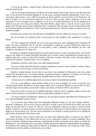 - Vă rog să mă iertaţi, e timpul să plec. Domnul Iisus Hristos să fie cu dumneavoastră şi cu copilaşii
dumneavoastră dragi!
      - Ah, nu! Să ferească Dumnezeu! Nu pleca! Nu-ţi dau drumul! Iată că spre seară va sosi din oraş soţul
meu. El are serviciul la tribunalul judeţean şi s-a dus acum cu prilejul alegerilor judecătoreşti. Cum o să se
mai bucure dânsul dacă o să te vadă! El socoteşte pe fiecare pelerin ca pe un trimis al lui Dumnezeu. Iar
dacă o să pleci, el o să se întristeze foarte tare că nu te-a văzut. Şi apoi, mâine e duminică. O să te rogi
împreună cu noi la Liturghie şi-ai să mănânci cu noi ce ne va trimite Dumnezeu. În fiecare sărbătoare se
adună la noi cam vreo treizeci de oameni, fraţi întru Hristos, săraci. Dar tu, cum de nu mi-ai spus nimic
despre tine? De unde eşti şi încotro călătoreşti? Hai, vorbeşte-mi! Mie îmi place să aud cuvinte duhovniceşti
de la oamenii plăcuţi lui Dumnezeu. Copii! Luaţi traista pelerinului şi-l duceţi în odaia cu icoane; acolo o să
doarmă la noapte.
      Auzind aceste cuvinte ale ei, mă minunam şi mă gândeam: stau de vorbă cu un om sau cu un duh?
      Aşa că am rămas să-l aştept pe boier. Am povestit pe scurt călătoria mea, spunându-i că merg la
Irkuţk.
      - Vei trece negreşit prin Tobolsk, iar eu am acolo pe mama mea, care e călugăriţă într-o mănăstire de
maici, iar acum e schimnică. Noi îţi vom da o recomandare, şi dânsa te va primi. Multă lume merge la ea
pentru sfaturi duhovniceşti. O să-i duci cu acest prilej o carte a Sfântului Ioan Scărarul, pe care i-am
cumpărat-o din Moscova. Ce bine ar fi!
       În sfârşit, s-a apropiat vremea prânzului şi ne-am aşezat la masă. Au mai venit patru femei, care au luat
masa cu noi. După ce s-a sfârşit felul întâi, una dintre ele s-a sculat, a făcut o închinăciune la icoană, apoi s-a
închinat către noi, s-a dus şi a adus felul al doilea şi din nou s-a aşezat. Apoi alta s-a dus, întocmai, după al
treilea fel de mâncare. Văzând acestea, i-am zis stăpânei:
      - Îndrăznesc să întreb: aceste femei sunt rudele dumneavoastră?
       - Da, sunt surorile mele întru Hristos: aceasta e bucătăreasa, aceasta e soţia vizitiului, aceasta e fata în
casă, iar aceasta e camerista mea, şi toate sunt măritate.
     Auzind şi văzând acestea, m-am mirat şi mai mult. I-am mulţumit lui Dumnezeu care mi-a arătat
oameni atât de plăcuţi Lui şi în inimă simţeam o puternică lucrare a rugăciunii. Şi pentru ca să fiu mai
repede singur şi să nu stingheresc rugăciunea, sculându-mă de la masă, i-am zis cucoanei:
      - Aveţi nevoie să vă odihniţi după masă, iar eu ma voi duce să mă plimb prin grădină.
      - Nu, eu nu mă odihnesc, spuse doamna. Merg şi eu cu tine în grădină, iar tu îmi vei povesti ceva
folositor pentru suflet. Dar dacă te vei duce singur, copiii nu-ţi vor da pace. Îndată ce or să te vadă, n-or să te
mai lase singur nici un minut, aşa de mult îi iubesc ei pe săraci, pe fraţii lui Hristos, pe pelerini.
      N-am avut ce face şi ne-am dus în grădină împreună. Când am intrat în grădină, pentru ca să-mi pot
păstra mai bine liniştea, m-am închinat în faţa cucoanei până la pământ şi i-am zis:
      - Vă rog în numele lui Dumnezeu, spuneţi-mi: de mult duceţi această viaţă plăcută lui Dumnezeu? Şi
în ce chip aţi dobândit această evlavie?
      - îţi voi povesti totul. Mama mea este strănepoata Sfântului Iosafat, cel ale cărui moaşte odihnesc,
deschise, la Bolgorod. Noi am avut în oraş o casă mare. O aripă a casei era locuită de un nobil, care nu era
bogat. În cele din urmă el a murit, iar soţia lui, care era însărcinată, a născut un copil şi a murit în urma
naşterii. Copilul ce s-a născut a rămas un orfan cu totul sărac. Maica mea l-a luat din milă ca să-l crească, iar
după un an m-am născut şi eu. Noi am crescut împreună şi am învăţat cu aceiaşi profesori şi ne înţelegeam
atât de bine, de parcă am fi fost frate şi soră.
      După oarecare vreme a murit şi tatăl meu, iar maica mea, părăsind oraşul, s-a mutat cu noi chiar în
satul acesta, pe moşia ei. Ne-a dăruit acest sat al ei, iar ea, zidin-du-şi o chilie, s-a mutat la mănăstire. Ne-a
lăsat ca testament, dându-ne binecuvântarea ei părintească, să trăim creştineşte, să ne rugăm cu osârdie lui
Dumnezeu şi, mai mult decât orice, să ne silim a împlini porunca de căpetenie, adică dragostea de aproapele,
să-i hrănim şi să-i ajutăm pe săraci, fraţii lui Hristos, în simplitate şi smerenie, să-i creştem pe copii în frica
lui Dumnezeu şi să ne purtăm cu robii noştri ca şi cu fraţii.
 