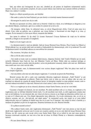 Iată, aşa trăim aici însinguraţi de zece ani, căutând pe cât putem să împlinim testamentul maicii
noastre. Avem şi o casă pentru cerşetori, în care şi acum trăiesc mai mult de zece oameni infirmi şi bolnavi.
Dacă vrei, mâine îi vizităm.
      După ce a sfârşit această poveste, am întrebat:
      - Dar unde e cartea lui Ioan Scărarul, pe care doriţi s-o trimiteţi mamei dumneavoastră?
      - Să mergem în casă şi am să ţi-o arăt.
     De-abia ne aşezasem să citim, când sosi şi boierul. Când m-a văzut, m-a îmbrăţişat cu dragoste şi ne-
am sărutat frăţeşte, creştineşte, apoi m-a condus în camera lui şi mi-a zis:
      - Să mergem, iubite frate, în cabinetul meu, ca să-mi blagosloveşti chilia. Cred că soţia mea te-a
obosit. Cum vede un pelerin, sau o pelerină, sau vreun bolnav, e bucuroasă să stea lângă ei şi ziua, şi
noaptea. În tot neamul ei a fost acest obicei, moştenit din bătrâni.
      Am intrat în cabinet. Ce de cărţi! Ce icoane frumoase! Crucea făcătoare de viaţă era în mărime
naturală, şi lângă ea era aşezată o Evanghelie.
      După ce m-am rugat i-am zis:
      - La dumneavoastră e raiul pe pământ. Iată pe însuşi Domnul Iisus Hristos, Prea Curata Lui Maică şi
Sfinţii plăcuţi Lui, iar aceste cărţi sunt cuvintele şi îndrumările lor dumnezeieşti, cele vii şi netăcute! Eu cred
că dumneavoastră vă desfătaţi adesea cu convorbirea lor cerească.
      - Da, recunosc, îmi place să citesc.
      - Dar ce fel de cărţi aveţi aici?
       - Am multe şi toate sunt cu conţinut duhovnicesc, răspunse boierul. Iată Vieţile Sfinţilor pe tot anul,
scrierile Sfântului Ioan Gură de Aur, ale Sfântului Vasile cel Mare. Multe cărţi au conţinut teologic şi
filosofic, precum sunt şi multe cărţi de predici, scrise de predicatori renumiţi, dintre cele mai noi. Biblioteca
mea costă cam vreo cinci mii de ruble.
      - Nu se găseşte, oare, la dumneavoastră vreo scriere despre rugăciune? Mie îmi place tare mult să
citesc despre rugăciune.
      - Am una dintre cele mai noi cărţi despre rugăciune. E scrisă de un preot din Petersburg.
      Boierul scoase din raft o carte care cuprindea tâlcuirea rugăciunii domneşti „Tatăl Nostru” şi am
început s-o citim împreună cu plăcere. Puţin mai târziu veni şi soţia sa, care ne aduse câte un ceai, iar
copilaşii ne aduseră un coşuleţ de argint frumos lucrat, în întregime umplut cu nişte prăjituri uscate, cum n-
am mai mâncat niciodată în viaţa mea. Boierul mi-a luat cartea, a dat-o cucoanei şi mi-a zis:
      - Noi o s-o rugăm pe ea să ne citească, deoarece citeşte foarte frumos, iar noi ne vom întări.
       Cucoana a început să citească, iar noi ascultam. Pe când ascultam cele ce se citeau, eu vegheam şi la
rugăciunea care se înfiripa înăuntrul inimii mele. Cu cât ascultam mai mult, cu atât rugăciunea creştea mai
tare şi mă îndulcea. La un moment dat, am văzut că cineva a trecut ca un fulger pe dinaintea ochilor mei, ca
şi cum ar fi zburat prin aer. Era chipul răposatului meu duhovnic. Eu m-am cutremurat, dar, ca să nu se
observe aceasta, am zis: „Ier-taţi-mă, am aţipit puţin.” în momentul acela, am simţit ca şi cum duhul
duhovnicului meu ar fi pătruns în duhul meu sau ca şi cum l-ar fi luminat. Am simţit în mine o lumină şi o
mulţime de gânduri cu privire la rugăciune. Doamna terminase de citit. Boierul întrebă:
      - Ţi-a plăcut această scriere?
      - Mi-a plăcut foarte mult, căci rugăciunea domnească „Tatăl Nostru” este mai presus şi mai de preţ
decât toate rugăciunile scrise pe care le avem noi creştinii, pentru că ea ne este dată de însuşi Domnul Iisus
Hristos, iar tâl- cuirea pe care ne-aţi citit-o este foarte bună. Doar că se referă în cea mai mare parte la
lucrarea exterioară creştină, iar mie mi-a fost dat să citesc la Sfinţii Părinţi şi o lămurire contemplativă,
tainică.
      - Pe care dintre Părinţi i-ai citit?
 
