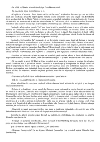 - De pildă, pe Maxim Mărturisitorul şi pe Petre Damaschinul.
      - Te rog, spune-mi ce-ţi aminteşti de la ei.
      - Cu plăcere. Cuvintele „Tatăl Nostru carele eşti în ceruri” se tâlcuiesc în cartea pe care am citit-o
acum ca o insuflare a dragostei frăţeşti pentru oameni, ca unii ce suntem copiii unui singur Tată. Este foarte
drept acest cuvânt, dar la Sfinţii Părinţi cuvintele acestea se explică mai adânc şi mai duhovniceşte. Ei spun
că acest text ne îndeamnă să ne ridicăm mintea la cer, la Tatăl ceresc, şi să ne aducem aminte de datoria
noastră de a ne aşeza în fiecare clipă în prezenţa lui Dumnezeu şi de a umbla ca înaintea lui Dumnezeu.
       Cuvintele „sfinţească-se numele Tău” sunt lămurite aici în sensul că trebuie să avem grija să nu rostim
numele lui Dumnezeu fără evlavie sau să facem vreun jurământ nedrept, cu cuvântul, pentru ca, astfel,
numele lui Dumnezeu să fie rostit cu sfinţenie şi să nu fie folosit în deşert. Insă tâlcuitorii de taină văd în
aceasta o cerere directă pentru rugăciunea lăuntrică a inimii şi, prin rugăciunea inimii, de sine lucrătoare, să
se sfinţească şi să se lumineze toate simţirile şi puterile sufleteşti.
       Cuvintele „vie împărăţia Ta” înseamnă: să vie în inimile noastre pacea lăuntrică, liniştea şi bucuria
duhovnicească, în carte se tâlcuieşte că prin cuvintele: „Pâinea noastră cea spre fiinţă dă-ne-o nouă astăzi”
trebuie să înţelegem cererea privitoare la trebuinţele vieţii trupeşti care nu sunt de prisos, ci numai necesare
şi suficiente pentru ajutorul oamenilor. Însă Maxim Mărturisitorul, prin cuvântul privitor la „pâinea cea spre
fiinţă”, înţelege hrănirea sufletului cu pâinea cea cerească, adică hrăni-rea cu cuvântul lui Dumnezeu şi
unirea sufletului cu Dumnezeu, prin cugetarea la Dumnezeu şi prin rugăciunea lăuntrică neîncetată a inimii.
      - Acesta e un lucru mare şi este aproape cu neputinţă, pentru cei ce trăiesc în lume, să dobândească
rugăciunea lăuntrică, exclamă boierul, chiar dacă Domnul ar ajuta să ţi-o faci pe cea din afară fără lenevire.
      - Să nu gândiţi în acest fel! Dacă ar fi cu neputinţă acest lucru şi ar însemna o greutate de neînvins,
atunci Dumnezeu n-ar fi poruncit-o tuturor. Puterea Lui se săvârşeşte şi în neputinţă, iar Sfinţii Părinţi cei
plini de experienţă ne dau în acest scop mijloacele care uşurează calea spre dobândirea rugăciunii inimii.
Desigur, pentru cei ce s-au lepădat de lume, se arată mijloace mai deosebite şi mai înaintate, dar şi pentru
mireni ei dau, de asemenea, anumite mijloace potrivite, care duc cu siguranţă la dobândirea rugăciunii
lăuntrice.
      - N-am avut prilejul să citesc nicăieri ceva asemănător, spuse boierul.
      - Daţi-mi voie, dacă binevoiţi, să vă citesc din filocalie.
       Mi-am adus Filocalia, am căutat cuvântul lui Petru Damaschinul, alcătuit din trei părţi, şi am început
să citesc următoarele:
       „Trebuie să ne învăţăm a chema numele lui Dumnezeu mai mult decât a respira, în toată vremea şi în
tot locul şi la tot lucrul. Apostolul zice: «Rugaţi-vă neîncetat», adică ne învaţă să avem aducere-aminte de
Dumnezeu în orice vreme, în orice loc şi în timpul oricărui lucru. Dacă faci ceva, trebuie să ai în minte pe
Creatorul lucrurilor; dacă vezi lumina, adu-ţi aminte de Cel ce ţi-a dat-o; dacă vezi cerul, pământul, marea şi
tot ce se află într-însa, minunează-te şi proslăveşte pe Cel ce le-a zidit; dacă te îmbraci cu hainele tale, adu-ţi
aminte cine ţi le-a dat pe acestea şi mulţumeşte-I Celui care are grijă de viaţa ta. Ca să spun pe scurt, orice
mişcare să-ţi fie pricină de aducere-aminte şi de proslăvire a lui Dumnezeu. Şi, iată, în acest fel tu te vei ruga
neîncetat, iar sufletul tău se va bucura totdeauna de aceasta.”
     - Binevoiţi să vedeţi cum acest mijloc, care duce la rugăciune neîncetată, este potrivit, uşor şi la
îndemâna fiecăruia dintre cei ce au măcar cât de puţin simţăminte omeneşti.
      Boierului i-a plăcut aceasta nespus de mult şi, încântat, m-a îmbrăţişat, mi-a mulţumit, s-a uitat la
Filocalia mea şi mi-a zis:
      - Negreşit voi cumpăra această carte. Am s-o procur de la Petersburg. Iar acum, ca să nu-l tlit, voi
copia acest cuvânt pe care mi l-ai citit. Dictează-mi-l!
      Şi el l-a transcris pe loc, repede şi frumos. Apoi a exclamat:
    - Doamne, Dumnezeule! Eu am icoana Sfântului Damaschin (era probabil icoana Sfântului Ioan
Damaschin).
 