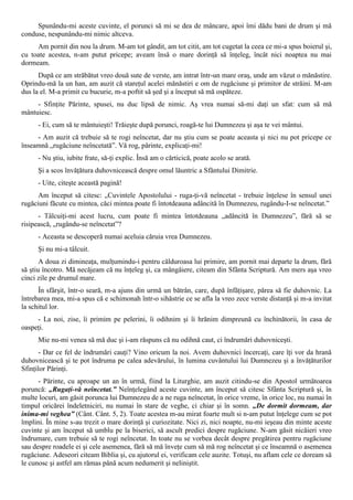 Spunându-mi aceste cuvinte, el porunci să mi se dea de mâncare, apoi îmi dădu bani de drum şi mă
conduse, nespunându-mi nimic altceva.
     Am pornit din nou la drum. M-am tot gândit, am tot citit, am tot cugetat la ceea ce mi-a spus boierul şi,
cu toate acestea, n-am putut pricepe; aveam însă o mare dorinţă să înţeleg, încât nici noaptea nu mai
dormeam.
      După ce am străbătut vreo două sute de verste, am intrat într-un mare oraş, unde am văzut o mănăstire.
Oprindu-mă la un han, am auzit că stareţul acelei mănăstiri e om de rugăciune şi primitor de străini. M-am
dus la el. M-a primit cu bucurie, m-a poftit să şed şi a început să mă ospăteze.
     - Sfinţite Părinte, spusei, nu duc lipsă de nimic. Aş vrea numai să-mi daţi un sfat: cum să mă
mântuiesc.
      - Ei, cum să te mântuieşti! Trăieşte după porunci, roagă-te lui Dumnezeu şi aşa te vei mântui.
     - Am auzit că trebuie să te rogi neîncetat, dar nu ştiu cum se poate aceasta şi nici nu pot pricepe ce
înseamnă „rugăciune neîncetată”. Vă rog, părinte, explicaţi-mi!
      - Nu ştiu, iubite frate, să-ţi explic. Însă am o cărticică, poate acolo se arată.
      Şi a scos învăţătura duhovnicească despre omul lăuntric a Sfântului Dimitrie.
      - Uite, citeşte această pagină!
      Am început să citesc: „Cuvintele Apostolului - ruga-ţi-vă neîncetat - trebuie înţelese în sensul unei
rugăciuni făcute cu mintea, căci mintea poate fi întotdeauna adâncită în Dumnezeu, rugându-I-se neîncetat.”
      - Tâlcuiţi-mi acest lucru, cum poate fi mintea întotdeauna „adâncită în Dumnezeu”, fără să se
risipească, „rugându-se neîncetat”?
      - Aceasta se descoperă numai aceluia căruia vrea Dumnezeu.
      Şi nu mi-a tâlcuit.
       A doua zi dimineaţa, mulţumindu-i pentru călduroasa lui primire, am pornit mai departe la drum, fără
să ştiu încotro. Mă necăjeam că nu înţeleg şi, ca mângâiere, citeam din Sfânta Scriptură. Am mers aşa vreo
cinci zile pe drumul mare.
      În sfârşit, într-o seară, m-a ajuns din urmă un bătrân, care, după înfăţişare, părea să fie duhovnic. La
întrebarea mea, mi-a spus că e schimonah într-o sihăstrie ce se afla la vreo zece verste distanţă şi m-a invitat
la schitul lor.
     - La noi, zise, îi primim pe pelerini, îi odihnim şi îi hrănim dimpreună cu închinătorii, în casa de
oaspeţi.
      Mie nu-mi venea să mă duc şi i-am răspuns că nu odihnă caut, ci îndrumări duhovniceşti.
      - Dar ce fel de îndrumări cauţi? Vino oricum la noi. Avem duhovnici încercaţi, care îţi vor da hrană
duhovnicească şi te pot îndruma pe calea adevărului, în lumina cuvântului lui Dumnezeu şi a învăţăturilor
Sfinţilor Părinţi.
      - Părinte, cu aproape un an în urmă, fiind la Liturghie, am auzit citindu-se din Apostol următoarea
poruncă: „Rugaţi-vă neîncetat.” Neînţelegând aceste cuvinte, am început să citesc Sfânta Scriptură şi, în
multe locuri, am găsit porunca lui Dumnezeu de a ne ruga neîncetat, în orice vreme, în orice loc, nu numai în
timpul oricărei îndeletniciri, nu numai în stare de veghe, ci chiar şi în somn. „De dormit dormeam, dar
inima-mi veghea” (Cânt. Cânt. 5, 2). Toate acestea m-au mirat foarte mult si n-am putut înţelege cum se pot
împlini. În mine s-au trezit o mare dorinţă şi curiozitate. Nici zi, nici noapte, nu-mi ieşeau din minte aceste
cuvinte şi am început să umblu pe la biserici, să ascult predici despre rugăciune. N-am găsit nicăieri vreo
îndrumare, cum trebuie să te rogi neîncetat. In toate nu se vorbea decât despre pregătirea pentru rugăciune
sau despre roadele ei şi cele asemenea, fără să mă înveţe cum să mă rog neîncetat şi ce înseamnă o asemenea
rugăciune. Adeseori citeam Biblia şi, cu ajutorul ei, verificam cele auzite. Totuşi, nu aflam cele ce doream să
le cunosc şi astfel am rămas până acum nedumerit şi neliniştit.
 